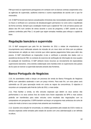 FMI que trará os supervisores portugueses em contacto com os bancos centrais cooperantes e/ou
as agências de supervisão, auditores externos e outros especialistas de acordo com o que for
necessário.

2.8. O BdP fornecerá aos bancos actualizações trimestrais das necessidades potenciais de capital
no futuro e verificará se o processo de desalavancagem permanece no rumo certo e equilibrado
da forma correcta. Sempre que a avaliação mostre que o capital de Tier 1 de um banco possa cair
abaixo dos 6% num cenário de stress durante o curso do programa, o BdP, usando os seus
poderes conferidos pelo Pilar 2, irá pedir que sejam tomadas medidas para reforçar o capital de
base.



Regulação bancária e supervisão
2.9. O BdP assegurará que pelo fim de Setembro de 2011 o relatar de empréstimos em
incumprimento será melhorado através da inclusão de um novo rácio em linha com as práticas
internacionais em adição ao rácio corrente que cobre apenas pagamentos feitos para além dos
prazos. O BdP intensificará as inspecções in-situ e verificará a precisão dos dados com a
assistência técnica do FMI, no contexto do exercício de verificação de informação do novo quadro
de avaliação de insolvência. O BdP atribuirá novos recursos ao recrutamento de especialistas
supervisores bancários. Uma estreita colaboração será mantida entre os supervisores dos países
da EU para se exercer a supervisão bancária através das fronteiras.



Banco Português de Negócios
2.10. As autoridades estão a lançar um processo de venda do Banco Português de Negócios
(BPN) num calendário acelerado e sem um preço mínimo. Para este fim, um novo plano será
submetido ao CE para aprovação tendo em conta as regras da concorrência. O objectivo é
encontrar um comprador pelo final de Julho de 2011, o mais tardar.

2.11. Para facilitar a venda, os três veículos especiais que detém os seus activos não
performantes e os seus activos fora do núcleo duro foram separados do BPN e mais activos
poderão ser transferidos para estes veículos como resultado das negociações com os
compradores em perspectiva. O BPN também vai lançar um programa mais ambicioso de corte de
custos de modo a tornar a sua compra mais atraente aos investidores.

2.12. Quando uma solução for encontrada, os créditos garantidos pelo estado da CGD e todos os
veículos especiais serão tomados pelo estado de acordo com uma calendarização a ser definida
na altura.


                                                                                             10
 