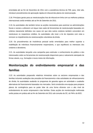 emendada até ao fim de Novembro de 2011 com a assistência técnica do FMI, para, inter alia,
introduzir procedimentos de aprovação rápida em tribunal dos planos de reestruturação.

2.18. Princípios gerais para as reestruturações fora de tribunal em linha com as melhores práticas
internacionais serão emitidos até ao fim de Setembro de 2011.

2.19. As autoridades vão também tomar as acções necessárias para autorizar as administrações
fiscais e sociais a utilizarem um leque mais vasto de ferramentas de reestruturação baseadas em
critérios claramente definidos nos casos em que dois outros credores também concordem em
reestruturar os respectivos créditos. As autoridades vão rever a lei de impostos com vista a
remover os impedimentos às reestruturações voluntárias da dívida.

2.20. Os procedimentos de insolvência pessoal serão emendados para melhor suportar a
reabilitação de indivíduos financeiramente responsáveis, o que equilibrará os interesses dos
credores e devedores.

2.21. As autoridades lançarão uma campanha para estimular o conhecimento do público e dos
interessados sobre as ferramentas de reestruturação disponíveis para o salvamento atempado de
firmas viáveis, e.g., formação e novos meios de informação.



Monitorização do endividamento empresarial e das
famílias
2.22. As autoridades prepararão relatórios trimestrais sobre os sectores empresariais e das
famílias incluindo avaliações das pressões de financiamento e das actividades de refinanciamento
de dívida. As autoridades avaliarão os programas de garantia agora em actividade e avaliarão
alternativas de financiamento baseadas nos mercados. Será constituída uma equipa para preparar
planos de contingência para se puder lidar de uma forma eficiente com o alto nível de
endividamento do sector empresarial e das famílias. Estas acções de monitorização melhorada
serão postas em prática até ao fim de Setembro de 2011 sob consulta da CE, do FMI e do BCE.




                                                                                               12
 