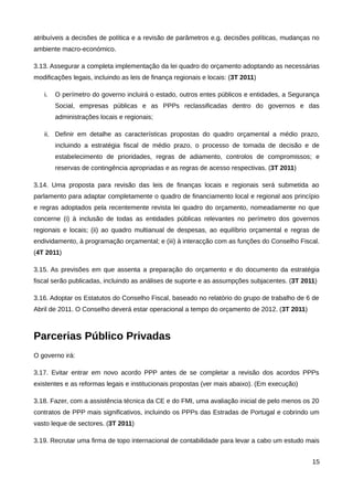 atribuíveis a decisões de política e a revisão de parâmetros e.g. decisões políticas, mudanças no
ambiente macro-económico.

3.13. Assegurar a completa implementação da lei quadro do orçamento adoptando as necessárias
modificações legais, incluindo as leis de finança regionais e locais: (3T 2011)

   i.   O perímetro do governo incluirá o estado, outros entes públicos e entidades, a Segurança
        Social, empresas públicas e as PPPs reclassificadas dentro do governos e das
        administrações locais e regionais;

   ii. Definir em detalhe as características propostas do quadro orçamental a médio prazo,
        incluindo a estratégia fiscal de médio prazo, o processo de tomada de decisão e de
        estabelecimento de prioridades, regras de adiamento, controlos de compromissos; e
        reservas de contingência apropriadas e as regras de acesso respectivas. (3T 2011)

3.14. Uma proposta para revisão das leis de finanças locais e regionais será submetida ao
parlamento para adaptar completamente o quadro de financiamento local e regional aos princípio
e regras adoptados pela recentemente revista lei quadro do orçamento, nomeadamente no que
concerne (i) à inclusão de todas as entidades públicas relevantes no perímetro dos governos
regionais e locais; (ii) ao quadro multianual de despesas, ao equilíbrio orçamental e regras de
endividamento, à programação orçamental; e (iii) à interacção com as funções do Conselho Fiscal.
(4T 2011)

3.15. As previsões em que assenta a preparação do orçamento e do documento da estratégia
fiscal serão publicadas, incluindo as análises de suporte e as assumpções subjacentes. (3T 2011)

3.16. Adoptar os Estatutos do Conselho Fiscal, baseado no relatório do grupo de trabalho de 6 de
Abril de 2011. O Conselho deverá estar operacional a tempo do orçamento de 2012. (3T 2011)



Parcerias Público Privadas
O governo irá:

3.17. Evitar entrar em novo acordo PPP antes de se completar a revisão dos acordos PPPs
existentes e as reformas legais e institucionais propostas (ver mais abaixo). (Em execução)

3.18. Fazer, com a assistência técnica da CE e do FMI, uma avaliação inicial de pelo menos os 20
contratos de PPP mais significativos, incluindo os PPPs das Estradas de Portugal e cobrindo um
vasto leque de sectores. (3T 2011)

3.19. Recrutar uma firma de topo internacional de contabilidade para levar a cabo um estudo mais


                                                                                              15
 