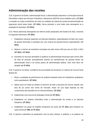 Administração das receitas
3.32. O governo irá fundir a administração fiscal, a administração aduaneira e a Direcção-Geral de
Informática e Apoio aos Serviços Tributários e Aduaneiros (DGITA) numa entidade única, (1T 2012
) e estudar os custos e benefícios de incluir as unidades de colecta de receita da administração da
segurança social nesta fusão. (3T 2011). Vai-se proceder a uma fusão mais abrangente se a
avaliação for favorável. (1T 2012);

3.22. Planos adicionais abrangentes de reforma serão preparados até Outubro de 2011, incluindo
os seguintes elementos: (4T 2011)

   i.   Estabelecer câmaras especiais nos tribunais tributários, especializados em lidar com casos
        de grande dimensão e assistidos por uma reserva de pessoal técnico especializado; (1T
        2012)

   ii. Reduzir o número de escritórios municipais em pelo menos 20% por ano em 2012 e 2013
        (4T 2012 e 4T 2013)

   iii. Aumentar os recursos devotados à auditoria na administração fiscal para pelo menos 30%
        do total do pessoal, principalmente através de transferências de pessoal dentro da
        administração fiscal e de outras partes da administração pública. Este nível deve ser
        atingido até 4T 2012.

3.34. O governo vai atacar o problema da acumulação de processos no sistema de recurso fiscal
através de:

   i.   Rever a avaliação da performance de auditoria baseado tanto em indicadores qualitativos
        como quantitativos; (3T 2011)

   ii. Aplicar juros em todas as dívidas no decorrer de todo o processo de recurso usando uma
        taxa de juri acima dos níveis de mercado. Impor um juro legal especial ao não
        cumprimento das decisões de um tribunal tributário. (3T 2011)

   iii. Implementar uma nova lei de arbitragem fiscal até (3T 2011);

   iv. Estabelecer um sistema informático entre a administração da receita e os tribunais
        tributários; (4T 2011);

   v. Estabelecer um grupo de trabalho temporário de juízes até 2T 2011 para limparem os
        casos acima de 1ME até 4T 2012.

3.35. O governo submeterá ao parlamento uma lei para reforçar a auditoria e os poderes de


                                                                                                18
 