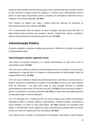 coação da administração central de impostos para exercer controlo sobre todo o território nacional
do país incluindo os regimes isentos de impostos e a reservar para a administração central o
poder de emitir regras interpretativas sobre os impostos com abrangência nacional de forma a
assegurar a sua uniforme aplicação. (4T 2011)

3.36. Preparar um relatório que avalie o estado actual dos sistemas de informação na
administração fiscal e propor reformas. (3T 2011)

3.37. A administração fiscal vai preparar um plano estratégico abrangente para 2012-2014. O
plano incluirá acções concretas para combater a fraude e evasão fiscal, reforçar a auditoria e
aplicar a colecta baseado em técnicas de gestão de risco. (4T 2011)



Administração Pública
O governo adoptará as seguintes medidas para aumentar a eficiência e a relação custo-eficácia
da administração pública:


Administração central, regional e local
3.38. Reduzir as posições directivas e as unidades administrativas em pelo menos 15% na
administrção central. (4T 2011)

3.39. Com vista a melhorar a eficiência da administração central e racionalizar o uso de recursos,
implementa-se a segunda fazer do Programa de Reestruturação da Administração Central do
Estado (PRACE 2007). (4T 2011)

3.40. Com vista a melhorar a eficiência da administração local e racionalizar o uso de recursos, o
governo submeterá ao parlamento um projecto lei até 4T 2011 de forma a que cada município
tenha de apresentar o seu plano para atingir as suas posições directivas e unidades
administrativas em pelo menos 15% até ao fim de 2012. (2T 2012) No que concerne às regiões, o
governo vai promover as iniciativas necessárias (4T 2011) de modo a que cada região apresente
um plano para atingir os mesmos objectivos.

3.41. Em conjunção com a revisão das EPs (ver acima), preparar uma análise custo-benefício
detalhada de todas as entidades públicas e quasi-públicas, incluindo fundações, associações e
outras entidades, em todos os níveis governativos. (4T 2011) Baseado nos resultados desta
análise, a administração (central, regional ou local) responsável pela entidade pública vai decidir
fechá-la ou manter em respeito da lei (ver mais abaixo). (2T 2012)

3.42. Regular por lei a criação e o funcionamento de fundações, associações e corpos similares

                                                                                                19
 