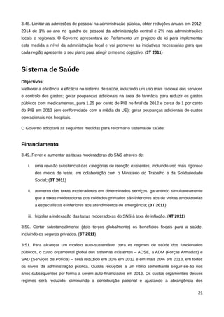 3.48. Limitar as admissões de pessoal na administração pública, obter reduções anuais em 2012-
2014 de 1% ao ano no quadro de pessoal da administração central e 2% nas administrações
locais e regionais. O Governo apresentará ao Parlamento um projecto de lei para implementar
esta medida a nível da administração local e vai promover as iniciativas necessárias para que
cada região apresente o seu plano para atingir o mesmo objectivo. (3T 2011)



Sistema de Saúde
Objectivos:
Melhorar a eficiência e eficácia no sistema de saúde, induzindo um uso mais racional dos serviços
e controlo dos gastos; gerar poupanças adicionais na área de farmácia para reduzir os gastos
públicos com medicamentos, para 1.25 por cento do PIB no final de 2012 e cerca de 1 por cento
do PIB em 2013 (em conformidade com a média da UE); gerar poupanças adicionais de custos
operacionais nos hospitais.

O Governo adoptará as seguintes medidas para reformar o sistema de saúde:


Financiamento
3.49. Rever e aumentar as taxas moderadoras do SNS através de:

   i.   uma revisão substancial das categorias de isenção existentes, incluindo uso mais rigoroso
        dos meios de teste, em colaboração com o Ministério do Trabalho e da Solidariedade
        Social; (3T 2011)

   ii. aumento das taxas moderadoras em determinados serviços, garantindo simultaneamente
        que a taxas moderadoras dos cuidados primários são inferiores aos de visitas ambulatorias
        a especialistas e inferiores aos atendimentos de emergência; (3T 2011)

   iii. legislar a indexação das taxas moderadoras do SNS à taxa de inflação. (4T 2011)

3.50. Cortar substancialmente (dois terços globalmente) os benefícios fiscais para a saúde,
incluindo os seguros privados. (3T 2011)

3.51. Para alcançar um modelo auto-sustentável para os regimes de saúde dos funcionários
públicos, o custo orçamental global dos sistemas existentes – ADSE, a ADM (Forças Armadas) e
SAD (Serviços de Polícia) – será reduzido em 30% em 2012 e em mais 20% em 2013, em todos
os níveis da administração pública. Outras reduções a um ritmo semelhante seguir-se-ão nos
anos subsequentes por forma a serem auto-financiados em 2016. Os custos orçamentais desses
regimes será reduzido, diminuindo a contribuição patronal e ajustando a abrangência dos

                                                                                              21
 