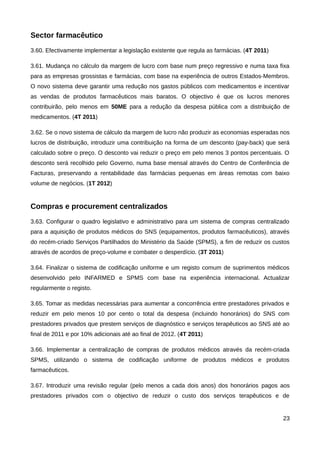 Sector farmacêutico
3.60. Efectivamente implementar a legislação existente que regula as farmácias. (4T 2011)

3.61. Mudança no cálculo da margem de lucro com base num preço regressivo e numa taxa fixa
para as empresas grossistas e farmácias, com base na experiência de outros Estados-Membros.
O novo sistema deve garantir uma redução nos gastos públicos com medicamentos e incentivar
as vendas de produtos farmacêuticos mais baratos. O objectivo é que os lucros menores
contribuirão, pelo menos em 50ME para a redução da despesa pública com a distribuição de
medicamentos. (4T 2011)

3.62. Se o novo sistema de cálculo da margem de lucro não produzir as economias esperadas nos
lucros de distribuição, introduzir uma contribuição na forma de um desconto (pay-back) que será
calculado sobre o preço. O desconto vai reduzir o preço em pelo menos 3 pontos percentuais. O
desconto será recolhido pelo Governo, numa base mensal através do Centro de Conferência de
Facturas, preservando a rentabilidade das farmácias pequenas em áreas remotas com baixo
volume de negócios. (1T 2012)


Compras e procurement centralizados
3.63. Configurar o quadro legislativo e administrativo para um sistema de compras centralizado
para a aquisição de produtos médicos do SNS (equipamentos, produtos farmacêuticos), através
do recém-criado Serviços Partilhados do Ministério da Saúde (SPMS), a fim de reduzir os custos
através de acordos de preço-volume e combater o desperdício. (3T 2011)

3.64. Finalizar o sistema de codificação uniforme e um registo comum de suprimentos médicos
desenvolvido pelo INFARMED e SPMS com base na experiência internacional. Actualizar
regularmente o registo.

3.65. Tomar as medidas necessárias para aumentar a concorrência entre prestadores privados e
reduzir em pelo menos 10 por cento o total da despesa (incluindo honorários) do SNS com
prestadores privados que prestem serviços de diagnóstico e serviços terapêuticos ao SNS até ao
final de 2011 e por 10% adicionais até ao final de 2012. (4T 2011)

3.66. Implementar a centralização de compras de produtos médicos através da recém-criada
SPMS, utilizando o sistema de codificação uniforme de produtos médicos e produtos
farmacêuticos.

3.67. Introduzir uma revisão regular (pelo menos a cada dois anos) dos honorários pagos aos
prestadores privados com o objectivo de reduzir o custo dos serviços terapêuticos e de


                                                                                            23
 