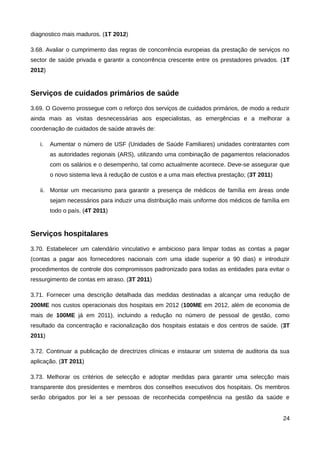 diagnostico mais maduros. (1T 2012)

3.68. Avaliar o cumprimento das regras de concorrência europeias da prestação de serviços no
sector de saúde privada e garantir a concorrência crescente entre os prestadores privados. (1T
2012)


Serviços de cuidados primários de saúde
3.69. O Governo prossegue com o reforço dos serviços de cuidados primários, de modo a reduzir
ainda mais as visitas desnecessárias aos especialistas, as emergências e a melhorar a
coordenação de cuidados de saúde através de:

   i.   Aumentar o número de USF (Unidades de Saúde Familiares) unidades contratantes com
        as autoridades regionais (ARS), utilizando uma combinação de pagamentos relacionados
        com os salários e o desempenho, tal como actualmente acontece. Deve-se assegurar que
        o novo sistema leva à redução de custos e a uma mais efectiva prestação; (3T 2011)

   ii. Montar um mecanismo para garantir a presença de médicos de família em áreas onde
        sejam necessários para induzir uma distribuição mais uniforme dos médicos de família em
        todo o país. (4T 2011)


Serviços hospitalares
3.70. Estabelecer um calendário vinculativo e ambicioso para limpar todas as contas a pagar
(contas a pagar aos fornecedores nacionais com uma idade superior a 90 dias) e introduzir
procedimentos de controle dos compromissos padronizado para todas as entidades para evitar o
ressurgimento de contas em atraso. (3T 2011)

3.71. Fornecer uma descrição detalhada das medidas destinadas a alcançar uma redução de
200ME nos custos operacionais dos hospitais em 2012 (100ME em 2012, além de economia de
mais de 100ME já em 2011), incluindo a redução no número de pessoal de gestão, como
resultado da concentração e racionalização dos hospitais estatais e dos centros de saúde. (3T
2011)

3.72. Continuar a publicação de directrizes clínicas e instaurar um sistema de auditoria da sua
aplicação. (3T 2011)

3.73. Melhorar os critérios de selecção e adoptar medidas para garantir uma selecção mais
transparente dos presidentes e membros dos conselhos executivos dos hospitais. Os membros
serão obrigados por lei a ser pessoas de reconhecida competência na gestão da saúde e


                                                                                             24
 