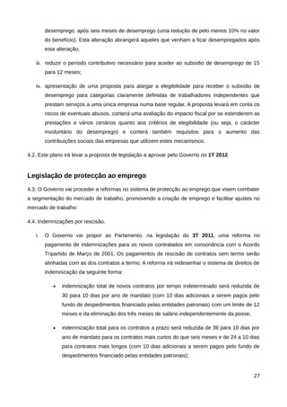 desemprego, após seis meses de desemprego (uma redução de pelo menos 10% no valor
        do benefício). Esta alteração abrangerá aqueles que venham a ficar desempregados após
        esta alteração;

   iii. reduzir o período contributivo necessário para aceder ao subsídio de desemprego de 15
        para 12 meses;

   iv. apresentação de uma proposta para alargar a elegibilidade para receber o subsídio de
        desemprego para categorias claramente definidas de trabalhadores independentes que
        prestam serviços a uma única empresa numa base regular. A proposta levará em conta os
        riscos de eventuais abusos, conterá uma avaliação do impacto fiscal por se estenderem as
        prestações a vários cenários quanto aos critérios de elegibilidade (ou seja, o carácter
        involuntário do desemprego) e conterá também requisitos para o aumento das
        contribuições sociais das empresas que utilizem estes mecanismos.

4.2. Este plano irá levar a proposta de legislação a aprovar pelo Governo no 1T 2012.


Legislação de protecção ao emprego
4.3. O Governo vai proceder a reformas no sistema de protecção ao emprego que visem combater
a segmentação do mercado de trabalho, promovendo a criação de emprego e facilitar ajustes no
mercado de trabalho:

4.4. Indemnizações por rescisão.

   i.   O Governo vai propor ao Parlamento, na legislação do 3T 2011, uma reforma no
        pagamento de indemnizações para os novos contratados em consonância com o Acordo
        Tripartido de Março de 2001. Os pagamentos de rescisão de contratos sem termo serão
        alinhadas com as dos contratos a termo. A reforma irá redesenhar o sistema de direitos de
        indemnização da seguinte forma:

           •   indemnização total de novos contratos por tempo indeterminado será reduzida de
               30 para 10 dias por ano de mandato (com 10 dias adicionais a serem pagos pelo
               fundo de despedimentos financiado pelas entidades patronais) com um limite de 12
               meses e da eliminação dos três meses de salário independentemente da posse;

           •   indemnização total para os contratos a prazo será reduzida de 36 para 10 dias por
               ano de mandato para os contratos mais curtos do que seis meses e de 24 a 10 dias
               para contratos mais longos (com 10 dias adicionais a serem pagos pelo fundo de
               despedimentos financiado pelas entidades patronais);


                                                                                              27
 