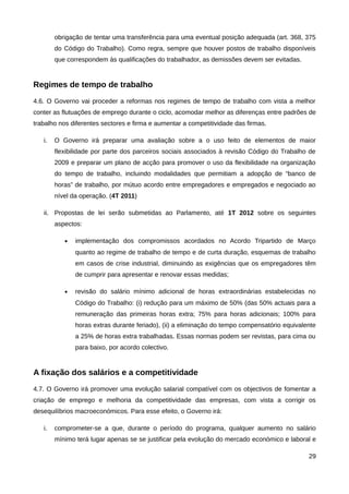 obrigação de tentar uma transferência para uma eventual posição adequada (art. 368, 375
        do Código do Trabalho). Como regra, sempre que houver postos de trabalho disponíveis
        que correspondem às qualificações do trabalhador, as demissões devem ser evitadas.


Regimes de tempo de trabalho
4.6. O Governo vai proceder a reformas nos regimes de tempo de trabalho com vista a melhor
conter as flutuações de emprego durante o ciclo, acomodar melhor as diferenças entre padrões de
trabalho nos diferentes sectores e firma e aumentar a competitividade das firmas.

   i.   O Governo irá preparar uma avaliação sobre a o uso feito de elementos de maior
        flexibilidade por parte dos parceiros sociais associados à revisão Código do Trabalho de
        2009 e preparar um plano de acção para promover o uso da flexibilidade na organização
        do tempo de trabalho, incluindo modalidades que permitiam a adopção de “banco de
        horas” de trabalho, por mútuo acordo entre empregadores e empregados e negociado ao
        nível da operação. (4T 2011)

   ii. Propostas de lei serão submetidas ao Parlamento, até 1T 2012 sobre os seguintes
        aspectos:

           •   implementação dos compromissos acordados no Acordo Tripartido de Março
               quanto ao regime de trabalho de tempo e de curta duração, esquemas de trabalho
               em casos de crise industrial, diminuindo as exigências que os empregadores têm
               de cumprir para apresentar e renovar essas medidas;

           •   revisão do salário mínimo adicional de horas extraordinárias estabelecidas no
               Código do Trabalho: (i) redução para um máximo de 50% (das 50% actuais para a
               remuneração das primeiras horas extra; 75% para horas adicionais; 100% para
               horas extras durante feriado), (ii) a eliminação do tempo compensatório equivalente
               a 25% de horas extra trabalhadas. Essas normas podem ser revistas, para cima ou
               para baixo, por acordo colectivo.


A fixação dos salários e a competitividade
4.7. O Governo irá promover uma evolução salarial compatível com os objectivos de fomentar a
criação de emprego e melhoria da competitividade das empresas, com vista a corrigir os
desequilíbrios macroeconómicos. Para esse efeito, o Governo irá:

   i.   comprometer-se a que, durante o período do programa, qualquer aumento no salário
        mínimo terá lugar apenas se se justificar pela evolução do mercado económico e laboral e

                                                                                               29
 