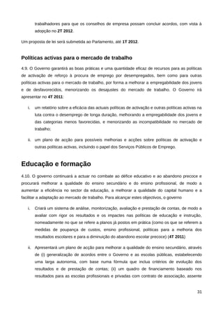 trabalhadores para que os conselhos de empresa possam concluir acordos, com vista à
        adopção no 2T 2012.

Um proposta de lei será submetida ao Parlamento, até 1T 2012.


Políticas activas para o mercado de trabalho
4.9. O Governo garantirá as boas práticas e uma quantidade eficaz de recursos para as políticas
de activação de reforço à procura de emprego por desempregados, bem como para outras
políticas activas para o mercado de trabalho, por forma a melhorar a empregabilidade dos jovens
e de desfavorecidos, menorizando os desajustes do mercado de trabalho. O Governo irá
apresentar no 4T 2011:

   i.   um relatório sobre a eficácia das actuais políticas de activação e outras políticas activas na
        luta contra o desemprego de longa duração, melhorando a empregabilidade dos jovens e
        das categorias menos favorecidas, e menorizando as incompatibilidade no mercado de
        trabalho;

   ii. um plano de acção para possíveis melhorias e acções sobre políticas de activação e
        outras políticas activas, incluindo o papel dos Serviços Públicos de Emprego.



Educação e formação
4.10. O governo continuará a actuar no combate ao défice educativo e ao abandono precoce e
procurará melhorar a qualidade do ensino secundário e do ensino profissional, de modo a
aumentar a eficiência no sector da educação, a melhorar a qualidade do capital humano e a
facilitar a adaptação ao mercado de trabalho. Para alcançar estes objectivos, o governo

   i.   Criará um sistema de análise, monitorização, avaliação e prestação de contas, de modo a
        avaliar com rigor os resultados e os impactes nas políticas de educação e instrução,
        nomeadamente no que se refere a planos já postos em prática (como os que se referem a
        medidas de poupança de custos, ensino profissional, políticas para a melhoria dos
        resultados escolares e para a diminuição do abandono escolar precoce) (4T 2011)

   ii. Apresentará um plano de acção para melhorar a qualidade do ensino secundário, através
        de (i) generalização de acordos entre o Governo e as escolas públicas, estabelecendo
        uma larga autonomia, com base numa fórmula que inclua critérios de evolução dos
        resultados e de prestação de contas; (ii) um quadro de financiamento baseado nos
        resultados para as escolas profissionais e privadas com contrato de associação, assente


                                                                                                   31
 
