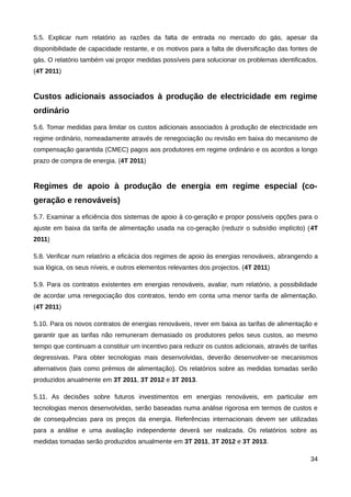 5.5. Explicar num relatório as razões da falta de entrada no mercado do gás, apesar da
disponibilidade de capacidade restante, e os motivos para a falta de diversificação das fontes de
gás. O relatório também vai propor medidas possíveis para solucionar os problemas identificados.
(4T 2011)


Custos adicionais associados à produção de electricidade em regime
ordinário
5.6. Tomar medidas para limitar os custos adicionais associados à produção de electricidade em
regime ordinário, nomeadamente através de renegociação ou revisão em baixa do mecanismo de
compensação garantida (CMEC) pagos aos produtores em regime ordinário e os acordos a longo
prazo de compra de energia. (4T 2011)


Regimes de apoio à produção de energia em regime especial (co-
geração e renováveis)
5.7. Examinar a eficiência dos sistemas de apoio à co-geração e propor possíveis opções para o
ajuste em baixa da tarifa de alimentação usada na co-geração (reduzir o subsídio implícito) (4T
2011)

5.8. Verificar num relatório a eficácia dos regimes de apoio às energias renováveis, abrangendo a
sua lógica, os seus níveis, e outros elementos relevantes dos projectos. (4T 2011)

5.9. Para os contratos existentes em energias renováveis, avaliar, num relatório, a possibilidade
de acordar uma renegociação dos contratos, tendo em conta uma menor tarifa de alimentação.
(4T 2011)

5.10. Para os novos contratos de energias renováveis, rever em baixa as tarifas de alimentação e
garantir que as tarifas não remuneram demasiado os produtores pelos seus custos, ao mesmo
tempo que continuam a constituir um incentivo para reduzir os custos adicionais, através de tarifas
degressivas. Para obter tecnologias mais desenvolvidas, deverão desenvolver-se mecanismos
alternativos (tais como prémios de alimentação). Os relatórios sobre as medidas tomadas serão
produzidos anualmente em 3T 2011, 3T 2012 e 3T 2013.

5.11. As decisões sobre futuros investimentos em energias renováveis, em particular em
tecnologias menos desenvolvidas, serão baseadas numa análise rigorosa em termos de custos e
de consequências para os preços da energia. Referências internacionais devem ser utilizadas
para a análise e uma avaliação independente deverá ser realizada. Os relatórios sobre as
medidas tomadas serão produzidos anualmente em 3T 2011, 3T 2012 e 3T 2013.

                                                                                                34
 