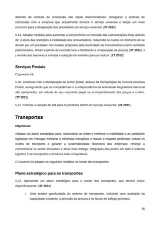 detentor do contrato de concessão não sejam discriminatórias: renegociar o contrato de
concessão com a empresa que actualmente fornece o serviço universal e lançar um novo
concurso para a designação dos prestadores do serviço universal. (3T 2011)

5.19. Adoptar medidas para aumentar a concorrência no mercado das comunicações fixas através
de: i) alívio das restrições à mobilidade dos consumidores, reduzindo os custos no momento de se
decidir por um prestador nos moldes propostos pela Autoridade da Concorrência (como contratos
padronizados, direito explícito de rescisão livre e facilitando a comparação de preços) (3T 2011), ii
) revisão das barreiras à entrada e adopção de medidas para as reduzir. (1T 2012)


Serviços Postais
O governo irá:

5.20. Continuar com a liberalização do sector postal, através da transposição da Terceira Directiva
Postal, assegurando que as competências e a independência da Autoridade Reguladora Nacional
são apropriadas, em virtude do seu crescente papel no acompanhamento dos preços e custos.
(3T 2011)

5.21. Eliminar a isenção de IVA para os produtos dentro do Serviço Universal. (3T 2011)



Transportes
Objectivos:

Adoptar um plano estratégico para: racionalizar as redes e melhorar a mobilidade e as condições
logísticas em Portugal; melhorar a eficiência energética e reduzir o impacto ambiental; reduzir os
custos de transporte e garantir a sustentabilidade financeira das empresas; reforçar a
concorrência no sector ferroviário e atrair mais tráfego; integração dos portos em todo o sistema
logístico e de transportes e torná-los mais competitivos.

O Governo irá adoptar as seguintes medidas no sector dos transportes:


Plano estratégico para os transportes
5.22. Apresentar um plano estratégico para o sector dos transportes, que deverá incluir
especificamente: (3T 2011)

       i.   Uma análise aprofundada do sistema de transportes, incluindo uma avaliação da
            capacidade existente, a previsão da procura e os fluxos de tráfego previstos;


                                                                                                  36
 