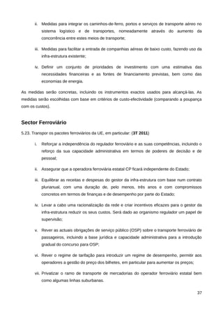 ii. Medidas para integrar os caminhos-de-ferro, portos e serviços de transporte aéreo no
            sistema logístico e de transportes, nomeadamente através do aumento da
            concorrência entre estes meios de transporte;

       iii. Medidas para facilitar a entrada de companhias aéreas de baixo custo, fazendo uso da
            infra-estrutura existente;

       iv. Definir um conjunto de prioridades de investimento com uma estimativa das
            necessidades financeiras e as fontes de financiamento previstas, bem como das
            economias de energia.

As medidas serão concretas, incluindo os instrumentos exactos usados para alcançá-las. As
medidas serão escolhidas com base em critérios de custo-efectividade (comparando a poupança
com os custos).


Sector Ferroviário
5.23. Transpor os pacotes ferroviários da UE, em particular: (3T 2011)

       i.   Reforçar a independência do regulador ferroviário e as suas competências, incluindo o
            reforço da sua capacidade administrativa em termos de poderes de decisão e de
            pessoal;

       ii. Assegurar que a operadora ferroviária estatal CP ficará independente do Estado;

       iii. Equilibrar as receitas e despesas do gestor da infra-estrutura com base num contrato
            plurianual, com uma duração de, pelo menos, três anos e com compromissos
            concretos em termos de finanças e de desempenho por parte do Estado;

       iv. Levar a cabo uma racionalização da rede e criar incentivos eficazes para o gestor da
            infra-estrutura reduzir os seus custos. Será dado ao organismo regulador um papel de
            supervisão;

       v. Rever as actuais obrigações de serviço público (OSP) sobre o transporte ferroviário de
            passageiros, incluindo a base jurídica e capacidade administrativa para a introdução
            gradual do concurso para OSP;

       vi. Rever o regime de tarifação para introduzir um regime de desempenho, permitir aos
            operadores a gestão do preço dos bilhetes, em particular para aumentar os preços;

       vii. Privatizar o ramo de transporte de mercadorias do operador ferroviário estatal bem
            como algumas linhas suburbanas.

                                                                                                37
 