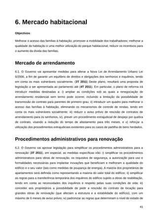 6. Mercado habitacional
Objectivos:

Melhorar o acesso das famílias à habitação; promover a mobilidade dos trabalhadores; melhorar a
qualidade da habitação e uma melhor utilização do parque habitacional; reduzir os incentivos para
o aumento da dívida das famílias.



Mercado de arrendamento
6.1. O Governo vai apresentar medidas para alterar a Nova Lei de Arrendamento Urbano Lei
6/2006, a fim de garantir um equilíbrio de direitos e obrigações dos senhorios e inquilinos, tendo
em conta os mais vulneráveis socialmente. (3T 2011) Deste plano, resultará uma proposta de
legislação a ser apresentada ao parlamento até (4T 2011). Em particular, o plano de reforma irá
introduzir medidas destinadas a: i) ampliar as condições sob as quais a renegociação de
arrendamento residencial sem termo pode ocorrer, incluindo a limitação da possibilidade de
transmissão do contrato para parentes de primeiro grau; ii) introduzir um quadro para melhorar o
acesso das famílias à habitação, eliminando os mecanismos de controle de rendas, tendo em
conta os mais vulneráveis socialmente; iii) reduzir o aviso prévio de rescisão de contratos de
arrendamento para os senhorios, iv), prever um procedimento extrajudicial de despejo por quebra
de contrato, visando a redução do tempo de afastamento para três meses, e v) reforçar a
utilização dos procedimentos extrajudiciais existentes para os casos de partilha de bens herdados.



Procedimentos administrativos para renovação
6.2. O Governo vai aprovar legislação para simplificar os procedimentos administrativos para a
renovação (3T 2011), em especial, as medidas específicas irão: i) simplificar os procedimentos
administrativos para obras de renovação, os requisitos de segurança, a autorização para uso e
formalidades necessárias para implantar inovações que beneficiam e melhoram a qualidade do
edifício e o seu valor (tais como medidas de poupança de energia). A maioria dos proprietários de
apartamentos será definida como representando a maioria do valor total do edifício; ii) simplificar
as regras para a transferência temporária dos inquilinos do edifício sujeito a obras de reabilitação,
tendo em conta as necessidades dos inquilinos e respeito pelas suas condições de vida; iii)
conceder aos proprietários a possibilidade de pedir a rescisão do contrato de locação para
grandes obras de renovação (que afectam a estrutura e a estabilidade do edifício), com um
máximo de 6 meses de aviso prévio; iv) padronizar as regras que determinam o nível do estado de

                                                                                                  41
 