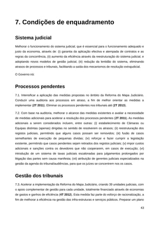 7. Condições de enquadramento

Sistema judicial
Melhorar o funcionamento do sistema judicial, que é essencial para o funcionamento adequado e
justo da economia, através de: (i) garantia da aplicação efectiva e atempada de contratos e as
regras da concorrência, (ii) aumento da eficiência através da reestruturação do sistema judicial, e
adoptando novos modelos de gestão judicial, (iii) redução da lentidão do sistema, eliminando
atrasos de processos e tribunais, facilitando a saída dos mecanismos de resolução extrajudicial.

O Governo irá:



Processos pendentes
7.1. Intensificar a aplicação das medidas propostas no âmbito da Reforma do Mapa Judiciário.
Conduzir uma auditoria aos processos em atraso, a fim de melhor orientar as medidas a
implementar (2T 2011). Eliminar os processos pendentes nos tribunais até (2T 2013).

7.2. Com base na auditoria, melhorar o alcance das medidas existentes e avaliar a necessidade
de medidas adicionais para acelerar a resolução dos processos pendentes (2T 2011). As medidas
adicionais a serem considerados incluem, entre outras: (i) estabelecimento de Câmaras ou
Equipas distintas (apenas) dirigidas no sentido de resolverem os atrasos; (ii) reestruturação dos
registos judiciais, permitindo que alguns casos possam ser removidos; (iii) fusão de casos
semelhantes de execução de pequenas dívidas; (iv) reforçar e fazer cumprir a legislação
existente, permitindo que casos pendentes sejam retirados dos registos judiciais; (v) impor custos
adicionais e sanções contra os devedores que não cooperarem, em casos de execução; (vi)
introdução de um sistema de taxas judiciais escalonadas para julgamentos prolongados por
litigação das partes sem causa manifesta; (vii) atribuição de gerentes judiciais especializados na
gestão da agenda do tribunal/audiências, para que os juízes se concentrem nos os casos.



Gestão dos tribunais
7.3. Acelerar a implementação da Reforma do Mapa Judiciário, criando 39 unidades judiciais, com
o apoio complementar de gestão para cada unidade, totalmente financiado através de economias
de gastos e ganhos de eficiência (4T 2012). Esta medida faz parte do esforço de racionalização, a
fim de melhorar a eficiência na gestão das infra-estruturas e serviços públicos. Preparar um plano

                                                                                                   43
 