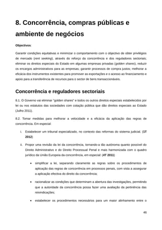 8. Concorrência, compras públicas e
ambiente de negócios
Objectivos:

Garantir condições equitativas e minimizar o comportamento com o objectivo de obter privilégios
de mercado (rent seeking), através do reforço da concorrência e dos reguladores sectoriais;
eliminar os direitos especiais do Estado em algumas empresas privadas (golden shares), reduzir
os encargos administrativos para as empresas; garantir processos de compra justos; melhorar a
eficácia dos instrumentos existentes para promover as exportações e o acesso ao financiamento e
apoio para a transferência de recursos para o sector de bens transaccionáveis.



Concorrência e reguladores sectoriais
8.1. O Governo vai eliminar “golden shares” e todos os outros direitos especiais estabelecidos por
lei ou nos estatutos das sociedades com cotação pública que dão direitos especiais ao Estado
(Julho 2011).

8.2. Tomar medidas para melhorar a velocidade e a eficácia da aplicação das regras de
concorrência. Em especial:

   i.   Estabelecer um tribunal especializado, no contexto das reformas do sistema judicial. (1T
        2012)

   ii. Propor uma revisão da lei da concorrência, tornando-a tão autónoma quanto possível do
        Direito Administrativo e do Direito Processual Penal e mais harmonizada com o quadro
        jurídico da União Europeia da concorrência, em especial: (4T 2011)

           •    simplificar a lei, separando claramente as regras sobre os procedimentos de
                aplicação das regras de concorrência em processos penais, com vista a assegurar
                a aplicação efectiva do direito da concorrência;

           •    racionalizar as condições que determinam a abertura das investigações, permitindo
                que a autoridade da concorrência possa fazer uma avaliação da pertinência das
                reivindicações;

           •    estabelecer os procedimentos necessários para um maior alinhamento entre o


                                                                                               46
 