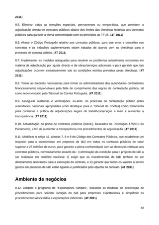 2011)

8.5. Eliminar todas as isenções especiais, permanentes ou temporárias, que permitem a
adjudicação directa de contratos públicos abaixo dos limites das directivas relativas aos contratos
públicos para garantir a plena conformidade com os princípios do TFUE. (3T 2011)

8.6. Alterar o Código Português relativo aos contratos públicos, para que erros e omissões nos
contratos e os trabalhos suplementares sejam tratados de acordo com as directivas para o
processo de compra público. (4T 2011)

8.7. Implementar as medidas adequadas para resolver os problemas actualmente existentes em
matéria de adjudicação por ajuste directo e de obras/serviços adicionais e para garantir que tais
adjudicações ocorrem exclusivamente sob as condições estritas previstas pelas directivas. (4T
2011)

8.8. Tomar as medidas necessárias para tornar os administradores das autoridades contratantes
financeiramente responsáveis pela falta de cumprimento das regras de contratação pública, tal
como recomendado pelo Tribunal de Contas Português. (4T 2011)

8.9. Assegurar auditorias e verificações, ex-ante, no processo de contratação público pelas
autoridades nacionais apropriadas (com destaque para o Tribunal de Contas) como ferramenta
para contrariar a prática de adjudicações ilegais de trabalhos/serviços a mais e aumentar a
transparência. (3T 2011)

8.10. Actualização do portal de contratos públicos (BASE), baseados na Resolução 17/2010 do
Parlamento, a fim de aumentar a transparência nos procedimentos de adjudicação. (4T 2011)

8.11. Modificar o artigo 42, alíneas 7, 8 e 9 do Código dos Contratos Públicos, que estabelece um
requisito para o investimento em projectos de I&D em todos os contratos públicos de valor
superior a 25 milhões de euros, para garantir a plena conformidade com as directivas relativas aos
contratos públicos, nomeadamente através da : i) eliminação da condição para o projecto de I&D a
ser realizado em território nacional; ii) exigir que os investimentos de I&D tenham de ser
directamente relevantes para a execução do contrato, e iii) garantir que todos os valores a serem
gastos em projectos de I&D estão ligadas e justificados pelo objecto do contrato. (4T 2011)



Ambiente de negócios
8.12. Adoptar o programa de “Exportações Simplex”, incluindo as medidas de aceleração de
procedimentos para solicitar isenção do IVA para empresas exportadoras e simplificar os
procedimentos associados a exportações indirectas. (4T 2011)


                                                                                                48
 