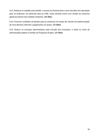 8.13. Reforçar as medidas para facilitar o acesso ao financiamento e aos mercados de exportação
para as empresas, em particular para as PME. Estas deverão incluir uma revisão da coerência
global da eficácia das medidas existentes. (4T 2011)

8.14. Promover condições de liquidez para as empresas em tempo útil, através da implementação
da nova directiva referente a pagamentos em atraso. (1T 2013)

8.15. Reduzir os encargos administrativos pela inclusão dos municípios, e todos os níveis da
administração pública no âmbito do Programa Simplex. (1T 2013)




                                                                                            49
 