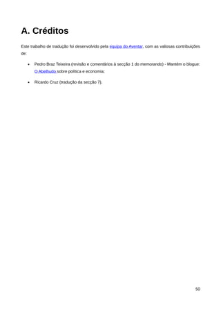 A. Créditos
Este trabalho de tradução foi desenvolvido pela equipa do Aventar, com as valiosas contribuições
de:

      •   Pedro Braz Teixeira (revisão e comentários à secção 1 do memorando) - Mantém o blogue:
          O Abelhudo sobre política e economia;

      •   Ricardo Cruz (tradução da secção 7).




                                                                                             50
 