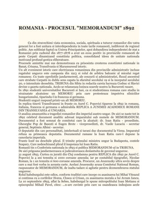 ROMANIA - PROCESUL "MEMORANDUM" 1892


        Ca din stravechimi viata economica, sociala, spirituala a tuturor romanilor din vatra
genezei lor a fost unitara si interdependenta in toate tarile romanesti, indiferent de regimul
politic. Am subliniat faptul ca Unirea Principatelor, apoi dobandirea independentei de stat a
Romaniei prin razboiul din 1877-1878 a avut un ecou pozitiv in provinciile romanesti de
peste Carpati dinamizand constiinta politica, consolidand ideea de unitate nationala
motivand profund gestica eliberatoare.
Procesele amintite mai sus demonstreaza cu prisosinta cresterea constiintei nationale in
Banat, Crisana, Transilvania si Maramuresul istoric.
Un alt eveniment istoric care electrizeaza romanimea din provinciile administrativ incluse
regatului ungurcs este campania din 1913 si rolul de arbitru balcanic al micului regat
romanesc. Cu toate oprelistile jandarmeresti, ale cenzurii si administratiei, fluxul ancestral
care strabate Carpatii in dublu sens capata la sfarsitul secolului 19 si la inceputul secolului
20, o intensitate deosebita. TRIBUNA din Sibiu in redactia careia lucreaza Cosbuc si Slavici
devine o gazeta nationala. Acolo se relanseaza lozinca soarele nostru la Bucuresti rasare.
In 1891 studentii universitatilor Bucuresti si Iasi, ca si studentimea romana care studia in
strainatate alcatuiesc un MEMORIU prin care protesteaza impotriva silniciilor
hungarismului, tiparindu-l in franceza si germana.
Studentii unguri raspund printr-un alt MEMORIU.
In replica tinerii Transilvaneni in frunte cu Aurel C. Popovici tiparesc la 1892 in romana,
italiana, franceza si germana o admirabila REPLICA A JUNIMEI ACADEMICE ROMANE
DIN TRANSILVANIA sI UNGARIA.
O analiza amanuntita a tragediei romanilor din imperiul austro-ungar. De aici se naste tot in
1892 celebrul document analitic adresat imparatului sub numele de MEMORANDUM.
Documentul a fost semnat de comitetui care la alcatuit: dr. Ioan Ratiu - presedinte,
Gheorghe Pop de Basesti si Eugen Brote - vicepresedinti, dr. Vasile Lucaciu - secretar
general, Septimiu Albini - secretar.
O deputatie din 120 personalitati, intelectuali si tarani duc documentul la Viena. Imparatul
refuza sa primeasca deputatia. Documentul ramane la Ioan Ratiu care-l depune la
cancelaria imperiala.
Frantz Iosif nu deschide plicul. Il trimite primului ministru ungur la Budapesta, contele
Szapary. Care nedeschizand plicul il inapoiaza lui Ioan Ratiu.
Romanii tin o Conferinta nationala in 1893 si publica MEMORANDUM-ul in TRIBUNA.
De aici prigoana jandarmereasca si judecatoreasca deslantuita de guvenul unguresc.
31 august 1893. Curtea cu juratii din Cluj condamna pentru REPLICA din 1892 pe Aurel C.
Popovici la 4 ani temnita si 1000 coroane amenda; iar pe contabilul tipografiei, Nicolae
Roman, la 1 an temnita si 600 coroane amenda. Procuror, un Jeszenszky ultra sovin despre
care a mai fost vorba in aceasta carte. Acelasi Jeszenszky acuza Comitetui National Roman,
raspunzator de MEMORANDUM, de inalta tadare si agitatie pentru dezmembrarea statului
unguresc.
Rolul habsburgului este odios, conform traditiei care incepe cu asasinarea lui Mihai Viteazul
si continua cu a corifeilor Horea, Closca si Crisan, cu asasinarea morala a lui Avram Iancu.
La 10 septembrie 1893, aflat la Sebes, habsburgul le spune mitropolitului Ioan Metianu si
episcopului Mihail Pavel, citez: ...n-are cuvinte prin care sa osandeasca indeajuns acele
 