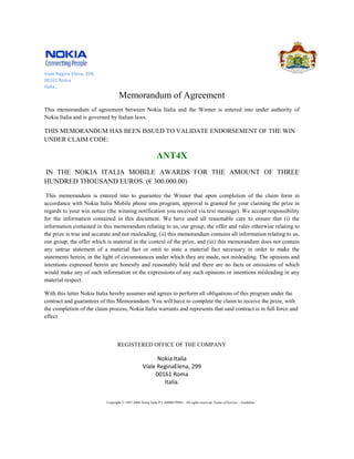 Viale Regina Elena, 299,
00161 Roma
Italia..
                                   Memorandum of Agreement
This memorandum of agreement between Nokia Italia and the Winner is entered into under authority of
Nokia Italia and is governed by Italian laws.

THIS MEMORANDUM HAS BEEN ISSUED TO VALIDATE ENDORSEMENT OF THE WIN
UNDER CLAIM CODE:

                                                             ANT4X
IN THE NOKIA ITALIA MOBILE AWARDS FOR THE AMOUNT OF THREE
HUNDRED THOUSAND EUROS. ( 300.000.00)
                        (€

 This memorandum is entered into to guarantee the Winner that upon completion of the claim form in
accordance with Nokia Italia Mobile phone sms program, approval is granted for your claiming the prize in
                                                              approval
regards to your win notice (the winning notification you received via text message). We accept responsibility
for the information contained in this document. We have used all reasonable care to ensure that (i the   (i)
information contained in this memorandum relating to us, our group, the offer and rules otherwise relating to
the prize is true and accurate and not misleading, (ii) this memorandum contains all information relating to us,
our group, the offer which is material in the context of the prize, and (iii) this memorandum does not contain
any untrue statement of a material fact or omit to state a material fact necessary in order to make the
statements herein, in the light of circumstances under which they are made, not misleading. The opinions and
                                                                    are
intentions expressed herein are honestly and reasonably held and there are no facts or omissions of which
would make any of such information or the expressions of any such opinions or intentions misleading in any
material respect.

With this letter Nokia Italia hereby assumes and agrees to perform all obligations of this program under the
contract and guarantees of this Memorandum. You will have to complete the claim to receive the prize, with
the completion of the claim process, Nokia Italia warrants and represents that said contract is in full force and
effect.



                                  REGISTERED OFFICE OF THE COMPANY

                                                         Nokia Italia
                                                   Víale ReginaElena, 299
                                                        00161 Roma
                                                           Italia.


                           Copyright © 1997-
                                           -2006 Nokia Italia P.I. 04900570963. All rights reserved. Terms of Service – Guideline
 