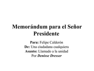 Memorándum para el Señor Presidente   Para:  Felipe Calderón  De:  Una ciudadana cualquiera  Asunto:  Llamado a la unidad  Por  Denisse Dresser   