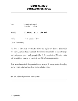 MEMORANDUM 
CONTADOR GENERAL 
Para : Ericka Hernández 
CC. Expediente 
Auxiliar Contable 
Asunto : LLAMADA DE ATENCIÓN 
Fecha : 14 de Enero de 2014 
Licda. Hernández; 
Me dirijo a usted en la oportunidad de hacerle la presente llamada de atención 
por escrito, debido al desorden de la documentación contable la causante pagos 
mal realizados a los proveedores y pérdidas de documentación. Deberá proceder 
a lo inmediato a ordenar su escritorio y archivar la documentación. 
Se le recuerda que toda documentación proveniente de las sucursales deberá ser 
recepcionada, distribuida y almacenadas a lo inmediato. 
Sin más sobre el particular, me suscribo. 
 