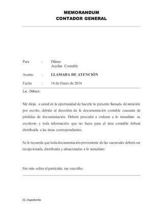 MEMORANDUM 
CONTADOR GENERAL 
Para : Dilmer 
CC. Expediente 
Auxiliar Contable 
Asunto : LLAMADA DE ATENCIÓN 
Fecha : 14 de Enero de 2014 
Lic. Dilmer; 
Me dirijo a usted en la oportunidad de hacerle la presente llamada de atención 
por escrito, debido al desorden de la documentación contable causante de 
pérdidas de documentación. Deberá proceder a ordenar a lo inmediato su 
escritorio y toda información que no fuese para el área contable deberá 
distribuirla a las áreas correspondientes. 
Se le recuerda que toda documentación proveniente de las sucursales deberá ser 
recepcionada, distribuida y almacenadas a lo inmediato. 
Sin más sobre el particular, me suscribo. 
