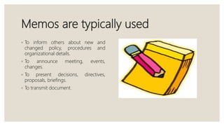 Memos are typically used
◦ To inform others about new and
changed policy, procedures and
organizational details.
◦ To announce meeting, events,
changes.
◦ To present decisions, directives,
proposals, briefings.
◦ To transmit document.
 