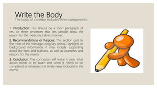 Write the BodyThe body of a memo includes three components:
1. Introduction: This should be a short paragraph of
two or three sentences that lets people know the
reason for the memo in a direct manner.
2. Recommendations or Purpose: This section gets to
the meat of the message using key points, highlights or
background information. It may include supporting
detail like facts and statistics, as well as examples and
reasons for the memo.
3. Conclusion: The conclusion will make it clear what
action needs to be taken and when it needs to be
completed or reiterates the timely news included in the
memo.
 