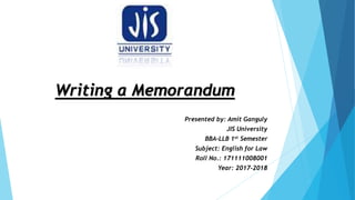 Writing a Memorandum
Presented by: Amit Ganguly
JIS University
BBA-LLB 1st Semester
Subject: English for Law
Roll No.: 171111008001
Year: 2017-2018
 