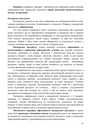 10
Наявність відкритої, прозорої і зрозумілої для здобувачів освіти системи
оцінювання їхніх навчальних досягнень сприяє реалізації компетентнісного
підходу до навчання.
Позаурочна діяльність
Позаурочна діяльність має бути спрямована на всебічний розвиток учнів,
зокрема емоційного інтелекту, ініціативності та творчості. Участь у позаурочній
діяльності є добровільною.
Усі учні можуть спробувати себе у музичних, мистецьких або сценічних
видах діяльності, які не передбачають конкуренції та екзаменів, або в творчих
видах діяльності, які передбачають виправдану та конструктивну конкуренцію.
Учні можуть придумувати власні творчі конкурси та ігри без залучення
дорослих. Форма і зміст таких заходів обираються та плануються спільно з
учнями. Головним критерієм участі в заході є бажання учня.
Позаурочна діяльність членів шкільної спільноти спрямована на
налагодження і укріплення партнерських зв’язків між членами спільноти:
батьками, вчителями та дітьми. Вітається і заохочується будь-яка спільна
діяльність батьків і дітей, батьків і вчителів, вчителів і дітей та усіх разом:
наставництво старшокласників над учнями молодших класів, «школа для
батьків» під керівництвом учителів або адміністрації школи, «батьківська
академія», гуртки, лекції та інша освітня активність для вчителів та батьків,
спільне проведення дозвілля, екскурсії тощо.
У позаурочний час учні можуть відвідувати різні гуртки та брати участь в
олімпіадах з навчальних предметів, науково- дослідницькій діяльності тощо; це
має здійснюватись за бажанням учня. Вчитель, який запропонував учню взяти
участь в олімпіаді, науково- дослідницькій діяльності тощо, повинен у разі
бажання учня, допомогти йому підготуватися до такої діяльності. Успішна
участь в олімпіадах, науково- дослідницькій діяльності тощо не є обов’язком
учнів; будь-який результат на олімпіаді, участі у науково- дослідницькій
діяльності тощо або відмова від участі в ній не можуть бути причиною
засудження чи покарання з боку вчителя або адміністрації школи.
Запорукою добровільної участі в позаурочній діяльності є її відкрита
програма та наявність річного плану роботи. Графік загальношкільних
учнівських заходів обговорюється та оголошується заздалегідь на кожен
семестр. У кінці кожного року учні та батьки можуть вносити свої пропозиції на
наступний рік та брати участь у складанні перспективного плану.
Механізмом перевірки ефективності позаурочної діяльності в школі
може бути процедура самооцінки школи (внутрішній аудит), що проводиться
за допомогою опитування (анкетування) вчителів, батьків та учнів з подальшим
коригуванням роботи з урахуванням результатів анкетування.
 