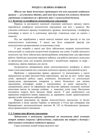 11
РОЗДІЛ 3. БЕЗПЕКА В ШКОЛІ
Школа має бути безпечним середовищем для всіх учасників освітнього
процесу — усі учасники дбають, щоб воно було таким для кожного. Безпечне
середовище складається як з фізичної, так і з психологічної безпеки.
3. 1 Безпечне та комфортне психосоціальне середовище
Правила та регламенти взаємодії учасників освітнього процесу мають
передбачати комфортне психологічне середовище для всіх і кожного. Всі
учасники освітнього процесу підтримують дружню, заохочувальну і комфортну
атмосферу в школі та в освітньому просторі, ставляться один до одного з
повагою.
Під час перебування у школі вчителі повинні мати простір та час для
психологічного відпочинку. У школі має бути створений простір для
психологічного розвантаження та відпочинку учнів.
У разі потреби у школі має бути забезпечено надання психологічних
консультацій та соціально-педагогічної підтримки для учнів. Служба шкільного
психолога має бути забезпечена організаційними можливостями для ефективної
роботи. Необхідне виділення окремого кабінету для роботи шкільного психолога
та організація умов для подання анонімних і непублічних звернень та скарг –
наприклад, окрема скринька для листів
Інструментом вимірювання рівня психосоціального комфорту в школі
може стати анкетування всіх учасників освітнього процесу (внутрішній аудит).
Проблеми з порушенням правил дружності та взаємоповаги у школі
вирішуються на рівні шкільної Ради порозуміння, яка має на меті захист прав
дітей, проводить роботу серед учнівської, батьківської та учительської
громад щодо продовження створення у школі безпечного для дитини
середовища, атмосфери довіри і взаємоповаги, де немає насильства і
дискримінації, реагує на інформацію про будь-які тривожні тенденції, помічені
вчителями школи чи іншими особами у поведінці учнів тощо. Наступною
інстанцією можуть бути Загальні збори школи. У разі необхідності для
вирішення конфліктів можна звернутись до державних служб, правоохоронних
органів та/або освітнього омбудсмена.
Порядок реагування на прояви психологічного насильства та булінг
передбачено в низці законів України та виписано в Угоді про співпрацю між
Криворізькою загальноосвітньою школою № 122 та батьківською громадою
щодо превентивного виховання.
3. 2. Сприятливе фізичне середовище
Задоволення в шкільному середовищі на належному рівні основних
потреб людини (зокрема і фізіологічних, соціальних та потреб в безпеці) є
обов’язковим елементом освітнього процесу.
Серед основних потреб можна виділити такі:
 