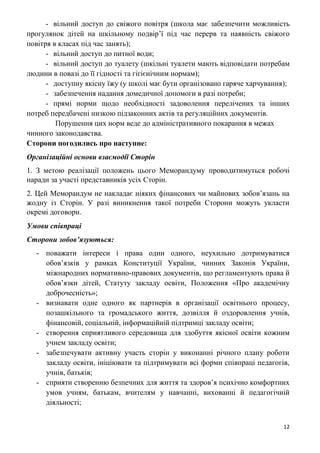12
- вільний доступ до свіжого повітря (школа має забезпечити можливість
прогулянок дітей на шкільному подвір’ї під час перерв та наявність свіжого
повітря в класах під час занять);
- вільний доступ до питної води;
- вільний доступ до туалету (шкільні туалети мають відповідати потребам
людини в повазі до її гідності та гігієнічним нормам);
- доступну якісну їжу (у школі має бути організовано гаряче харчування);
- забезпечення надання домедичної допомоги в разі потреби;
- прямі норми щодо необхідності задоволення перелічених та інших
потреб передбачені низкою підзаконних актів та регуляційних документів.
Порушення цих норм веде до адміністративного покарання в межах
чинного законодавства.
Сторони погодились про наступне:
Організаційні основи взаємодії Сторін
1. З метою реалізації положень цього Меморандуму проводитимуться робочі
наради за участі представників усіх Сторін.
2. Цей Меморандум не накладає ніяких фінансових чи майнових зобов’язань на
жодну із Сторін. У разі виникнення такої потреби Сторони можуть укласти
окремі договори.
Умови співпраці
Сторони зобов’язуються:
- поважати інтереси і права один одного, неухильно дотримуватися
обов’язків у рамках Конституції України, чинних Законів України,
міжнародних нормативно-правових документів, що регламентують права й
обов’язки дітей, Статуту закладу освіти, Положення «Про академічну
доброчесність»;
- визнавати одне одного як партнерів в організації освітнього процесу,
позашкільного та громадського життя, дозвілля й оздоровлення учнів,
фінансовій, соціальній, інформаційній підтримці закладу освіти;
- створення сприятливого середовища для здобуття якісної освіти кожним
учнем закладу освіти;
- забезпечувати активну участь сторін у виконанні річного плану роботи
закладу освіти, ініціювати та підтримувати всі форми співпраці педагогів,
учнів, батьків;
- сприяти створенню безпечних для життя та здоров’я психічно комфортних
умов учням, батькам, вчителям у навчанні, вихованні й педагогічній
діяльності;
 