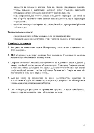 13
- виявляти та піддавати критиці будь-які прояви приниження гідності,
утиску, відмови у задоволенні законних вимог учасників освітнього
процесу; вимагати вирішення конфлікту у законний спосіб;
- будь-яке рішення, що стосується всіх або одного з партнерів і має вплив на
їхні інтереси, приймати тільки шляхом взаємних консультацій, переговорів
та узгоджень;
- постійно інформувати сторони про свою діяльність, про прийняті рішення
та їх наслідки.
Сторони домовляються:
- спільно планувати роботу закладу освіти на навчальний рік;
- змінювати і доповнювати умови угоди тільки за спільною згодою сторін
Прикінцеві положення
1. Контроль за виконанням цього Меморандуму проводиться сторонами, що
його підписали.
2. Цей Меморандум діятиме з моменту його підписання Сторонами до моменту
реорганізації або ліквідації закладу освіти.
3. Сторони забезпечать максимальну прозорість та відкритість своїх відносин у
рамках реалізації положень цього Меморандуму. При цьому Сторони повинні
в розумних межах докладати всіх зусиль для захисту інформації, що носить
конфіденційний характер та ідентифікована будь-якою із Сторін як така, від
розголошення будь-яким третім особам.
4. Будь-які зміни та доповнення до цього Меморандуму вносяться за
погодженням Сторін, викладаються в окремому документі та підписуються
уповноваженими представниками Сторін.
5. Цей Меморандум укладено на тринадцяти аркушах у трьох примірниках,
кожен з яких має однакову силу і зберігається у сторін.
 