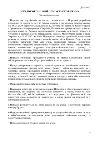 17
Додаток 2
ПОРЯДОК ОРГАНІЗАЦІЇ ПРОПУСКНОГО РЕЖИМУ
Загальні положення
1.Порядок доступу батьків до школи і класів (далі – Порядок) розроблено
відповідно до пункту 1 статті 21 Закону України «Про загальну середню освіту»
від 16.01.2020, керуючись підпунктами 1, 2 пункту «а» статті 32 Закону України
«Про місцеве самоврядування в Україні», Положенням про організацію роботи з
охорони праці та безпеки життєдіяльності учасників освітнього процесу в
установах і закладах освіти, затвердженим наказом Міністерства освіти і науки
України від 26.12.2017 № 1669, Примірного порядку організації пропускного
режиму та правил відвідування закладів освіти міста Кривого Рогу, з метою
створення безпечних умов для учнів, працівників закладу, запобігання
небезпечним ситуаціям, проникненню сторонніх осіб, виносу (вивозу) майна
школи, виникненню порушень санітарно-епідеміологічного режиму та
громадського порядку, попередження можливих терористичних актів та інших
протиправних дій стосовно працівників, учнів школи.
2.Порядок організації пропускного режиму та правил відвідування школи
обговорено на загальних зборах учасників освітнього процесу.
3.Пропускний режим – сукупність заходів і правил, що запобігають можливості
несанкціонованого проходу осіб, виносу (вивозу) майна на територію чи з
території школи. Пропускний режим в будівлі школи передбачає комплекс
спеціальних заходів, направлених на підтримання та забезпечення встановленого
порядку діяльності школи і визначає порядок пропуску учнів або вихованців,
працівників, громадян до будівлі та внутрішніх приміщень закладу.
3.Охорона приміщень забезпечується сторожами.
4.Виконання вимог, що визначаються даним Порядком є обов’язковими для всіх
працівників, які постійно або тимчасово працюють у школі, учнів та їхніх
батьків або осіб, які їх замінюють, всіх юридичних та фізичних осіб, що
виконують свою діяльність чи знаходяться з інших причин на території та у
приміщеннях школи.
5.Порядок розміщується на сайті школи та на стенді у вестибюлі першого
поверху будівлі.
6.Порядок організації пропускного режиму та доступу батьків до школи і класів
є обов’язковими до виконання всіма учасниками освітнього процесу та
відвідувачами закладу.
7.Порядок проходу в будівлю школи для учнів:
 