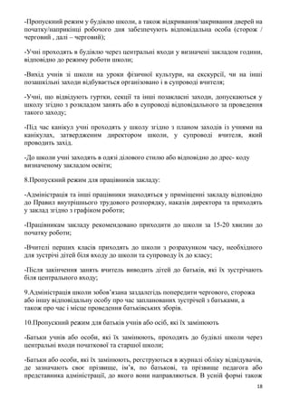 18
-Пропускний режим у будівлю школи, а також відкривання/закривання дверей на
початку/наприкінці робочого дня забезпечують відповідальна особа (сторож /
черговий , далі – черговий);
-Учні проходять в будівлю через центральні входи у визначені закладом години,
відповідно до режиму роботи школи;
-Вихід учнів зі школи на уроки фізичної культури, на екскурсії, чи на інші
позашкільні заходи відбувається організовано і в супроводі вчителя;
-Учні, що відвідують гуртки, секції та інші позакласні заходи, допускаються у
школу згідно з розкладом занять або в супроводі відповідального за проведення
такого заходу;
-Під час канікул учні проходять у школу згідно з планом заходів із учнями на
канікулах, затвердженим директором школи, у супроводі вчителя, який
проводить захід.
-До школи учні заходять в одязі ділового стилю або відповідно до дрес- коду
визначеному закладом освіти;
8.Пропускний режим для працівників закладу:
-Адміністрація та інші працівники знаходяться у приміщенні закладу відповідно
до Правил внутрішнього трудового розпорядку, наказів директора та приходять
у заклад згідно з графіком роботи;
-Працівникам закладу рекомендовано приходити до школи за 15-20 хвилин до
початку роботи;
-Вчителі перших класів приходять до школи з розрахунком часу, необхідного
для зустрічі дітей біля входу до школи та супроводу їх до класу;
-Після закінчення занять вчитель виводить дітей до батьків, які їх зустрічають
біля центрального входу;
9.Адміністрація школи зобов’язана заздалегідь попередити чергового, сторожа
або іншу відповідальну особу про час запланованих зустрічей з батьками, а
також про час і місце проведення батьківських зборів.
10.Пропускний режим для батьків учнів або осіб, які їх замінюють
-Батьки учнів або особи, які їх замінюють, проходять до будівлі школи через
центральні входи початкової та старшої школи;
-Батьки або особи, які їх замінюють, реєструються в журналі обліку відвідувачів,
де зазначають своє прізвище, ім’я, по батькові, та прізвище педагога або
представника адміністрації, до якого вони направляються. В усній формі також
 