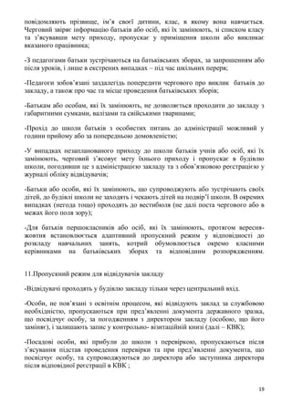 19
повідомляють прізвище, ім’я своєї дитини, клас, в якому вона навчається.
Черговий звіряє інформацію батьків або осіб, які їх замінюють, зі списком класу
та з’ясувавши мету приходу, пропускає у приміщення школи або викликає
вказаного працівника;
-З педагогами батьки зустрічаються на батьківських зборах, за запрошенням або
після уроків, і лише в екстрених випадках – під час шкільних перерв;
-Педагоги зобов’язані заздалегідь попередити чергового про виклик батьків до
закладу, а також про час та місце проведення батьківських зборів;
-Батькам або особам, які їх замінюють, не дозволяється проходити до закладу з
габаритними сумками, валізами та свійськими тваринами;
-Прохід до школи батьків з особистих питань до адміністрації можливий у
години прийому або за попередньою домовленістю;
-У випадках незапланованого приходу до школи батьків учнів або осіб, які їх
замінюють, черговий з’ясовує мету їхнього приходу і пропускає в будівлю
школи, погодивши це з адміністрацією закладу та з обов’язковою реєстрацією у
журналі обліку відвідувачів;
-Батьки або особи, які їх замінюють, що супроводжують або зустрічають своїх
дітей, до будівлі школи не заходять і чекають дітей на подвір’ї школи. В окремих
випадках (негода тощо) проходять до вестибюля (не далі поста чергового або в
межах його поля зору);
-Для батьків першокласників або осіб, які їх замінюють, протягом вересня-
жовтня встановлюється адаптивний пропускний режим у відповідності до
розкладу навчальних занять, котрий обумовлюється окремо класними
керівниками на батьківських зборах та відповідним розпорядженням.
11.Пропускний режим для відвідувачів закладу
-Відвідувачі проходять у будівлю закладу тільки через центральний вхід.
-Особи, не пов’язані з освітнім процесом, які відвідують заклад за службовою
необхідністю, пропускаються при пред’явленні документа державного зразка,
що посвідчує особу, за погодженням з директором закладу (особою, що його
заміняє), і залишають запис у контрольно- візитаційній книзі (далі – КВК);
-Посадові особи, які прибули до школи з перевіркою, пропускаються після
з’ясування підстав проведення перевірки та при пред’явленні документа, що
посвідчує особу, та супроводжуються до директора або заступника директора
після відповідної реєстрації в КВК ;
 