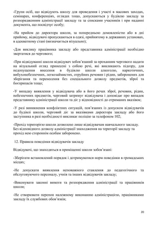 20
-Групи осіб, що відвідують школу для проведення і участі в масових заходах,
семінарах, конференціях, оглядах тощо, допускаються у будівлю закладу за
розпорядженням адміністрації закладу та за списками учасників і при наданні
документа, що посвідчує особу;
-На прийом до директора школи, за попередньою домовленістю або в дні
прийому, відвідувачі пропускаються в одязі, прийнятому в державних установах,
в адекватному стані (визначається візуально);
-Для виклику працівника закладу або представника адміністрації необхідно
звертатися до чергового;
-При відвідуванні школи відвідувач зобов’язаний за проханням чергового надати
на візуальний огляд принесені з собою речі, які викликають підозру, для
недопущення внесення в будівлю школи алкоголю, наркотичних,
вибухонебезпечних, легкозаймистих, отруйних речовин і рідин, заборонених для
зберігання та перенесення без спеціального дозволу предметів, зброї та
боєприпасів тощо;
-У випадку виявлення у відвідувача або в його речах зброї, речовин, рідин,
небезпечних предметів, черговий затримує відвідувача і доповідає про випадок
представнику адміністрації школи та діє у відповідності до отриманих вказівок;
-У разі виникнення конфліктних ситуацій, пов’язаних із допуском відвідувачів
до будівлі школи, черговий діє за вказівками директора закладу або його
заступника в разі необхідності викликає поліцію за телефоном 102;
-Прохід територією школи дозволено лише відвідувачам навчального закладу.
Без відповідного дозволу адміністрації знаходження на території закладу та
прохід нею стороннім особам заборонено.
12. Правила поведінки відвідувачів закладу
Відвідувачі, що знаходяться в приміщенні школи зобов’язані:
-Зберігати встановлений порядок і дотримуватися норм поведінки в громадських
місцях;
-Не допускати виявлення неповажного ставлення до педагогічного та
обслуговуючого персоналу, учнів та інших відвідувачів закладу;
-Виконувати законні вимоги та розпорядження адміністрації та працівників
школи;
-Не створювати перепон належному виконанню адміністрацією, працівниками
закладу їх службових обов’язків;
 