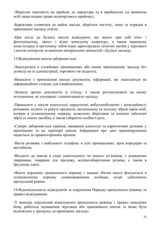 21
-Зберігати черговість на прийомі до директора та в приймальні (за винятком
осіб, яким надано право позачергового прийому);
-Бережливо ставитися до майна школи, зберігати чистоту, тишу та порядок в
приміщенні закладу освіти;
-При вході до будівлі школи відвідувачі, що мають при собі кіно- і
фотознімальну, звуко- і відео записуючу апаратуру, а також переносну
комп’ютерну й оргтехніку зобов’язані зареєструвати технічні засоби у чергового
з метою контролю за виносом матеріальних цінностей з будівлі закладу.
13.Відвідувачам школи забороняється:
-Знаходитися в службових приміщеннях або інших приміщеннях закладу без
дозволу на те адміністрації, чергового чи педагога;
-Виносити з приміщення школи документи, інформації, які знаходяться на
інформаційних стендах для ознайомлення;
-Знімати зразки документів зі стенду, а також розташовувати на ньому
оголошення, не узгоджені з адміністрацією закладу;
-Приносити у школи алкогольні, наркотичні, вибухонебезпечні і легкозаймисті
речовини, колючі та ріжучі предмети, вогнепальну та холодну зброю (крім осіб,
котрим в установленому порядку дозволено зберігання та носіння табельної
зброї та інших засобів), а також габаритні особисті речі;
-Суворо забороняється куріння, вживання алкоголю та наркотичних речовин у
приміщенні та на території школи. Інформація про дані правопорушення
надається до правоохоронних органів;
-Вести розмови з мобільного телефону в усіх приміщеннях, крім коридорів та
вестибюля;
-Входити до школи в стані алкогольного чи іншого сп’яніння, з домашніми
тваринами, товарами для продажу, великогабаритними речами, а також в
брудному одязі;
-Факти порушень громадського порядку і завдані збитки школі фіксуються в
установленому порядку уповноваженими особами, котрі здійснюють
пропускний режим.
14.Відповідальність відвідувачів за порушення Порядку пропускного режиму та
правил відвідування:
-У випадку порушення відвідувачем пропускного режиму і правил поведінки
йому робиться зауваження черговим або працівником школи та може бути
відмовлено у пропуску до приміщень закладу;
 