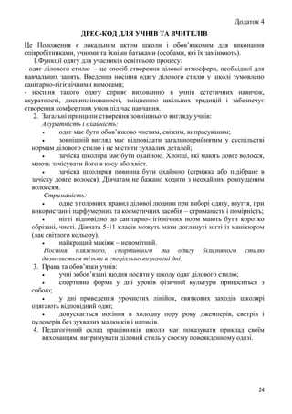 24
Додаток 4
ДРЕС-КОД ДЛЯ УЧНІВ ТА ВЧИТЕЛІВ
Це Положення є локальним актом школи і обов’язковим для виконання
співробітниками, учнями та їхніми батьками (особами, які їх замінюють).
1.Функції одягу для учасників освітнього процесу:
- одяг ділового стилю – це спосіб створення ділової атмосфери, необхідної для
навчальних занять. Введення носіння одягу ділового стилю у школі зумовлено
санітарно-гігієнічними вимогами;
- носіння такого одягу сприяє вихованню в учнів естетичних навичок,
акуратності, дисциплінованості, зміцненню шкільних традицій і забезпечує
створення комфортних умов під час навчання.
2. Загальні принципи створення зовнішнього вигляду учнів:
Акуратність і охайність:
 одяг має бути обов’язково чистим, свіжим, випрасуваним;
 зовнішній вигляд має відповідати загальноприйнятим у суспільстві
нормам ділового стилю і не містити зухвалих деталей;
 зачіска школяра має бути охайною. Хлопці, які мають довге волосся,
мають зачісувати його в косу або хвіст.
 зачіска школярки повинна бути охайною (стрижка або підібране в
зачіску довге волосся). Дівчатам не бажано ходити з неохайним розпущеним
волоссям.
Стриманість:
 одне з головних правил ділової людини при виборі одягу, взуття, при
використанні парфумерних та косметичних засобів – стриманість і помірність;
 нігті відповідно до санітарно-гігієнічних норм мають бути коротко
обрізані, чисті. Дівчата 5-11 класів можуть мати доглянуті нігті із манікюром
(лак світлого кольору).
 найкращий макіяж – непомітний.
Носіння пляжного, спортивного та одягу білизняного стилю
дозволяється тільки в спеціально визначені дні.
3. Права та обов’язки учнів:
 учні зобов’язані щодня носити у школу одяг ділового стилю;
 спортивна форма у дні уроків фізичної культури приноситься з
собою;
 у дні проведення урочистих лінійок, святкових заходів школярі
одягають відповідний одяг;
 допускається носіння в холодну пору року джемперів, светрів і
пуловерів без зухвалих малюнків і написів.
4. Педагогічний склад працівників школи має показувати приклад своїм
вихованцям, витримувати діловий стиль у своєму повсякденному одязі.
 