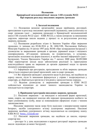 25
Додаток 5
Положення
Криворізької загальноосвітньої школи І-ІІІ ступенів №122
Про порядок розгляду письмових звернень громадян
1. Загальні положення
1.1. Положення визначає організаційні засади приймання, реєстрації,
проходження та розгляду письмових пропозицій (зауважень), заяв (клопотань) та
скарг громадян (далі - звернення громадян) в Криворізькій загальноосвітній
школі І-ІІІ ступенів №122 (далі – КЗШ №122), а також контролю за виконанням
доручень директора школи наданих у процесі та за результатами розгляду
звернень громадян.
1.2. Положення розроблено згідно із Законом України «Про звернення
громадян» із змінами від 02.06.2016 р. № 1404-VIII, Постановою Кабінету
Міністрів України від 14 квітня 1997 року №348 «Про затвердження Інструкції з
діловодства за зверненнями громадян в органах державної влади і місцевого
самоврядування, об’єднаннях громадян, на підприємствах, в установах,
організаціях незалежно від форм власності, в засобах масової інформації» (далі -
Інструкція), Указом Президента України від 7 лютого 2008 року №109/2008
«Про першочергові заходи щодо забезпечення реалізації та гарантування
конституційного права на звернення до органів державної влади та органів
місцевого самоврядування».
1.3. Інформація про реєстрацію, проходження та облік звернень громадян
фіксується в журналі реєстрації пропозицій, заяв та скарг громадян.
1.4. Всі звернення громадян і документи щодо їх розгляду, які надійшли на
адресу школи, після їх виконання формуються у справи і зосереджуються у
секретаря, де зберігаються протягом п’яти років у хронологічному порядку.
1.5. Ведення діловодства зі зверненнями громадян в КЗШ №122
здійснюється відповідно до вимог чинного законодавства України та
покладається на секретаря.
2. Приймання і реєстрація письмових звернень громадян
2.1. Письмові звернення – це викладені в письмовій формі пропозиції,
заяви, скарги, що направлені поштою або передані громадянином особисто чи
через уповноважену особу, якщо ці повноваження оформлені згідно з чинним
законодавством.
Письмове звернення також може бути надіслане з використанням мережі
Інтернет, засобів електронного зв’язку (електронне звернення). Письмові
звернення засобами електронного зв’язку надсилаються на електронну пошту
КЗШ №122 bonus_122@ukr.net
2.2. Письмові звернення громадян, що надійшли до школи, отримує
секретар яка:
- реєструє їх у день надходження в журналі реєстрації звернень громадян
школи відповідно до вимог Інструкції;
 