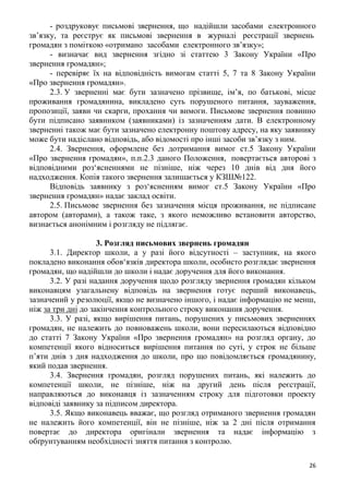 26
- роздруковує письмові звернення, що надійшли засобами електронного
зв’язку, та реєструє як письмові звернення в журналі реєстрації звернень
громадян з поміткою «отримано засобами електронного зв’язку»;
- визначає вид звернення згідно зі статтею 3 Закону України «Про
звернення громадян»;
- перевіряє їх на відповідність вимогам статті 5, 7 та 8 Закону України
«Про звернення громадян».
2.3. У зверненні має бути зазначено прізвище, ім’я, по батькові, місце
проживання громадянина, викладено суть порушеного питання, зауваження,
пропозиції, заяви чи скарги, прохання чи вимоги. Письмове звернення повинно
бути підписано заявником (заявниками) із зазначенням дати. В електронному
зверненні також має бути зазначено електронну поштову адресу, на яку заявнику
може бути надіслано відповідь, або відомості про інші засоби зв’язку з ним.
2.4. Звернення, оформлене без дотримання вимог ст.5 Закону України
«Про звернення громадян», п.п.2.3 даного Положення, повертається авторові з
відповідними роз‘ясненнями не пізніше, ніж через 10 днів від дня його
надходження. Копія такого звернення залишається у КЗШ№122.
Відповідь заявнику з роз‘ясненням вимог ст.5 Закону України «Про
звернення громадян» надає заклад освіти.
2.5. Письмове звернення без зазначення місця проживання, не підписане
автором (авторами), а також таке, з якого неможливо встановити авторство,
визнається анонімним і розгляду не підлягає.
3. Розгляд письмових звернень громадян
3.1. Директор школи, а у разі його відсутності – заступник, на якого
покладено виконання обов‘язків директора школи, особисто розглядає звернення
громадян, що надійшли до школи і надає доручення для його виконання.
3.2. У разі надання доручення щодо розгляду звернення громадян кільком
виконавцям узагальнену відповідь на звернення готує перший виконавець,
зазначений у резолюції, якщо не визначено іншого, і надає інформацію не менш,
ніж за три дні до закінчення контрольного строку виконання доручення.
3.3. У разі, якщо вирішення питань, порушених у письмових зверненнях
громадян, не належить до повноважень школи, вони пересилаються відповідно
до статті 7 Закону України «Про звернення громадян» на розгляд органу, до
компетенції якого відноситься вирішення питання по суті, у строк не більше
п’яти днів з дня надходження до школи, про що повідомляється громадянину,
який подав звернення.
3.4. Звернення громадян, розгляд порушених питань, які належить до
компетенції школи, не пізніше, ніж на другий день після реєстрації,
направляються до виконавця із зазначенням строку для підготовки проекту
відповіді заявнику за підписом директора.
3.5. Якщо виконавець вважає, що розгляд отриманого звернення громадян
не належить його компетенції, він не пізніше, ніж за 2 дні після отримання
повертає до директора оригінали звернення та надає інформацію з
обґрунтуванням необхідності зняття питання з контролю.
 