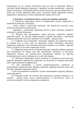 28
невідкладно, але не пізніше п'ятнадцяти днів від дня їх отримання. Якщо в
місячний термін вирішити порушені у зверненні питання неможливо, директор
школи встановлює необхідний термін для його розгляду, про що повідомляється
особі, яка подала звернення. При цьому загальний термін вирішення питань,
порушених у зверненні, не може перевищувати сорока п'яти днів.
5. Контроль та відповідальність за розгляд звернень громадян
5.1. Контролю директором школи за вирішенням питань, порушених у
зверненнях громадян, підлягають:
- заяви, скарги і пропозиції громадян, про результати розгляду яких
необхідно повідомити органи влади;
- звернення, у резолюціях директора школи, в яких зазначено конкретні
завдання та строки виконання.
5.2. Рішення про продовження строку розгляду звернення приймає
директор школи на підставі обґрунтованого подання виконавця з наступним
повідомленням про зазначене заявника та за потреби – органу влади.
5.3. Секретар після отримання письмових звернень від директора школи
не пізніше ніж за п’ять днів до закінчення строку виконання доручення
опрацьовує звернення, готує письмову відповідь авторам та за потреби – органам
влади, і надають їх на підпис директору школи.
5.5. Директор школи після підписання відповіді заявнику приймає рішення
про подовження до певної дати або припинення контролю за розглядом
порушених питань, що посвідчується відповідним записом на другому
екземплярі такого змісту «Контроль до » або «До справи».
5.6. Підписані директором школи відповіді та матеріали щодо розгляду
звернень громадян передаються секретарю для внесення до журналу реєстрації
заяв і скарг громадян на оформлення.
5.7. Для реагування, з метою попереджувального контролю за
дотриманням строків розгляду звернень громадян, секретар щотижня надає дані
про такі звернення директору школи.
У разі недотримання зазначених строків виконавцями секретар інформує
директора школи.
5.8. Посадові особи, які готують або підписують відповіді заявнику та за
потреби – органу влади, несуть відповідальність за своєчасність, якість та
повноту відповідей з питань, порушених заявником.
 
