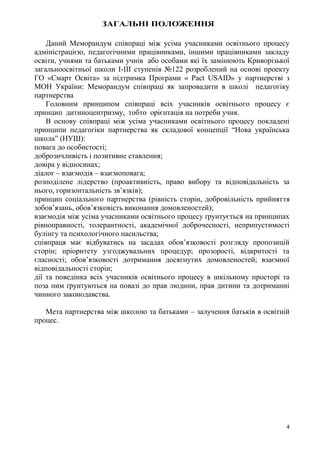 4
ЗАГАЛЬНІ ПОЛОЖЕННЯ
Даний Меморандум співпраці між усіма учасниками освітнього процесу
адміністрацією, педагогічними працівниками, іншими працівниками закладу
освіти, учнями та батьками учнів або особами які їх замінюють Криворізької
загальноосвітньої школи І-ІІІ ступенів №122 розроблений на основі проекту
ГО «Смарт Освіта» за підтримка Програми « Pact USAID» у партнерстві з
МОН України: Меморандум співпраці як запровадити в школі педагогіку
партнерства
Головним принципом співпраці всіх учасників освітнього процесу є
принцип дитиноцентризму, тобто орієнтація на потреби учня.
В основу співпраці між усіма учасниками освітнього процесу покладені
принципи педагогіки партнерства як складової концепції “Нова українська
школа” (НУШ):
повага до особистості;
доброзичливість і позитивне ставлення;
довіра у відносинах;
діалог – взаємодія – взаємоповага;
розподілене лідерство (проактивність, право вибору та відповідальність за
нього, горизонтальність зв’язків);
принцип соціального партнерства (рівність сторін, добровільність прийняття
зобов’язань, обов’язковість виконання домовленостей);
взаємодія між усіма учасниками освітнього процесу ґрунтується на принципах
рівноправності, толерантності, академічної доброчесності, неприпустимості
булінгу та психологічного насильства;
співпраця має відбуватись на засадах обов’язковості розгляду пропозицій
сторін; пріоритету узгоджувальних процедур; прозорості, відкритості та
гласності; обов’язковості дотримання досягнутих домовленостей; взаємної
відповідальності сторін;
дії та поведінка всіх учасників освітнього процесу в шкільному просторі та
поза ним ґрунтуються на повазі до прав людини, прав дитини та дотриманні
чинного законодавства.
Мета партнерства між школою та батьками – залучення батьків в освітній
процес.
 