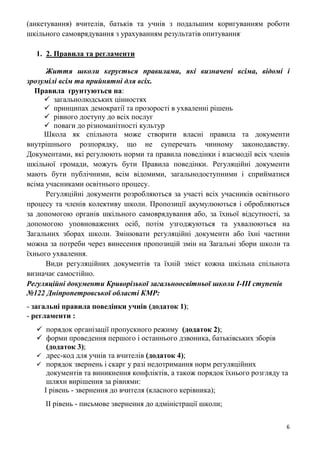 6
(анкетування) вчителів, батьків та учнів з подальшим коригуванням роботи
шкільного самоврядування з урахуванням результатів опитування.
1. 2. Правила та регламенти
Життя школи керується правилами, які визначені всіма, відомі і
зрозумілі всім та прийнятні для всіх.
Правила ґрунтуються на:
 загальнолюдських цінностях
 принципах демократії та прозорості в ухваленні рішень
 рівного доступу до всіх послуг
 поваги до різноманітності культур
Школа як спільнота може створити власні правила та документи
внутрішнього розпорядку, що не суперечать чинному законодавству.
Документами, які регулюють норми та правила поведінки і взаємодії всіх членів
шкільної громади, можуть бути Правила поведінки. Регуляційні документи
мають бути публічними, всім відомими, загальнодоступними і сприйматися
всіма учасниками освітнього процесу.
Регуляційні документи розробляються за участі всіх учасників освітнього
процесу та членів колективу школи. Пропозиції акумулюються і обробляються
за допомогою органів шкільного самоврядування або, за їхньої відсутності, за
допомогою уповноважених осіб, потім узгоджуються та ухвалюються на
Загальних зборах школи. Змінювати регуляційні документи або їхні частини
можна за потреби через винесення пропозицій змін на Загальні збори школи та
їхнього ухвалення.
Види регуляційних документів та їхній зміст кожна шкільна спільнота
визначає самостійно.
Регуляційні документи Криворізької загальноосвітньої школи І-ІІІ ступенів
№122 Дніпропетровської області КМР:
- загальні правила поведінки учнів (додаток 1);
- регламенти :
 порядок організації пропускного режиму (додаток 2);
 форми проведення першого і останнього дзвоника, батьківських зборів
(додаток 3);
 дрес-код для учнів та вчителів (додаток 4);
 порядок звернень і скарг у разі недотримання норм регуляційних
документів та виникнення конфліктів, а також порядок їхнього розгляду та
шляхи вирішення за рівнями:
І рівень - звернення до вчителя (класного керівника);
ІІ рівень - письмове звернення до адміністрації школи;
 