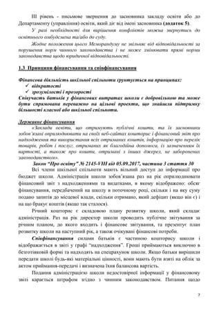 7
ІІІ рівень - письмове звернення до засновника закладу освіти або до
Департаменту (управління) освіти, який діє від імені засновника (додаток 5).
У разі необхідності для вирішення конфліктів можна звернутись до
освітнього омбудсмена та/або до суду.
Жодне положення цього Меморандуму не звільняє від відповідальності за
порушення норм чинного законодавства і не може змінювати прямі норми
законодавства щодо юридичної відповідальності.
1.3 Принципи фінансування та співфінансування
Фінансова діяльність шкільної спільноти ґрунтується на принципах:
 відкритості
 зрозумілості і прозорості
Співучасть батьків у фінансових витратах школи є добровільною та може
бути спрямована переважно на цільові проекти, що знайшли підтримку
більшості класної або шкільної спільноти.
Державне фінансування
«Заклади освіти, що отримують публічні кошти, та їх засновники
зобов’язані оприлюднювати на своїх веб-сайтах кошторис і фінансовий звіт про
надходження та використання всіх отриманих коштів, інформацію про перелік
товарів, робіт і послуг, отриманих як благодійна допомога, із зазначенням їх
вартості, а також про кошти, отримані з інших джерел, не заборонених
законодавством».
Закон “Про освіту” № 2145-VIII від 05.09.2017, частина 3 стаття 30
Всі члени шкільної спільноти мають вільний доступ до інформації про
бюджет школи. Адміністрація школи зобов’язана раз на рік оприлюднювати
фінансовий звіт з надходженнями та видатками, в якому відображено: обсяг
фінансування, передбачений на школу в поточному році, скільки і на яку суму
подано запитів до місцевої влади, скільки отримано, який дефіцит (якщо він є) і
на що бракує коштів (якщо так сталося).
Річний кошторис є складовою плану розвитку школи, який складає
адміністрація. Раз на рік директор школи проводить публічне звітування за
річним планом, до якого входить і фінансове звітування, та презентує план
розвитку школи на наступний рік, а також очікувані фінансові потреби.
Співфінансування силами батьків є частиною кошторису школи і
відображається в звіті у графі “надходження”. Гроші приймаються виключно в
безготівковій формі та надходять на спецрахунок школи. Якщо батьки вирішили
передати школі будь-які матеріальні цінності, вони мають бути взяті на облік за
актом приймання-передачі і визначена їхня балансова вартість.
Подання адміністрацією школи недостовірної інформації у фінансовому
звіті карається штрафом згідно з чинним законодавством. Питання щодо
 