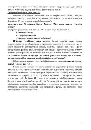 8
кошторису та фінансового звіту вирішуються через звернення до адміністрації
школи, районного відділу освіти або департаменту освіти.
Співфінансування силами батьків
«Батьки за власною ініціативою та на добровільних засадах можуть
надавати закладу освіти благодійну допомогу відповідно до законодавства про
благодійну діяльність та благодійні організації»
частина 4 ст. 24 проекту Закону України “Про повну загальну середню
освіту”
Співфінансування силами батьків здійснюється за принципами:
 добровільності
 конфіденційності
 прозорої та системної звітності.
Основою співфінансування силами батьків можуть стати цільові
проекти, гроші на які збираються за принципом відкритого оголошення. Проект
може оголосити адміністрація школи, вчитель, батьки або учні. Проект
виноситься на розгляд спільноти (класу або школи) і реалізується, якщо отримує
належне фінансування на добровільних засадах. Кожен з членів батьківської
спільноти самостійно вирішує, чи бажає фінансово підтримати проект і
також самостійно визначає розмір своєї фінансової участі.
Обов’язковою умовою такого співфінансування є оприлюднення переліку
потреб та їхньої вартості.
Батьки мають можливості контролювати та перевіряти реальні потреби
школи в їхньому співфінансуванні. Наявність або відсутність грошей на рахунку
школи або засновника можна перевірити через запит на публічну інформацію до
засновника та відкриті реєстри. Перевірити адекватність тендерних закупівель
можна через сайт ProZorro. Перевірити, чи потреба у співфінансуванні силами
батьків певних речей (мийних засобів, фарби тощо) дійсно існує, батьки можуть,
ініціювавши інвентаризаційну перевірку і створивши відповідну комісію, що
перевірить фактичну наявність або відсутність речей, на закупівлю яких
пропонується співфінансування.
 