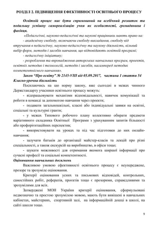 9
РОЗДІЛ 2. ПІДВИЩЕННЯ ЕФЕКТИВНОСТІ ОСВІТНЬОГО ПРОЦЕСУ
Освітній процес має бути спрямований на всебічний розвиток та
подальшу успішну самореалізацію учня як особистості, громадянина і
фахівця.
«Педагогічні, науково-педагогічні та наукові працівники мають право на:
- академічну свободу, включаючи свободу викладання, свободу від
втручання в педагогічну, науково-педагогічну та наукову діяльність, вільний
вибір форм, методів і засобів навчання, що відповідають освітній програмі;
- педагогічну ініціативу;
- розроблення та впровадження авторських навчальних програм, проектів,
освітніх методик і технологій, методів і засобів, насамперед методик
компетентнісного навчання».
Закон “Про освіту” № 2145-VIII від 05.09.2017, частина 1 стаття 54
Класно-урочна діяльність
Посилаючись на цю норму закону, вже сьогодні в межах чинного
Держстандарту учасники освітнього процесу можуть:
- відпрацьовувати механізми відповідальності, навичок комунікації та
роботи в команді за допомогою навчання через проекти;
- подавати загальношкільні, класні або індивідуальні заявки на освітні,
соціальні та культурні гранти;
- у межах Типового робочого плану колективно обирати предмети
варіативного складника Освітньої Програми з урахуванням запитів більшості
або профорієнтаційних перспектив;
- використовувати на уроках та під час підготовки до них онлайн-
навчання;
- залучати батьків до організації майстер-класів та лекцій про різні
спеціальності, а також екскурсій на виробництво, в офіси тощо;
- шукати можливості для отримання якомога ширшої інформації про
сучасні професії та соціальні компетентності.
Оцінювання навчальних досягнень
Важливою умовою ефективності освітнього процесу є неупереджене,
прозоре та зрозуміле оцінювання.
Критерії оцінювання усних та письмових відповідей, контрольних,
самостійних робіт, рефератів, проєктів тощо є прозорими, справедливими та
зрозумілими для всіх.
Затверджені МОН України критерії оцінювання, сформульовані
недвозначно та простою зрозумілою мовою, мають бути вивішені в навчальних
кабінетах, майстернях, спортивній залі, на інформаційній дошці в школі, на
сайті школи тощо.
 