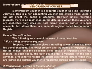MEMORANDUM VOUCHER
Memorandum Voucher (Ctrl + F10)
Memorandum voucher is a separate voucher type like Reversing
Journals. This is a non-accounting voucher and entries made using it
will not affect the books of accounts. However, unlike reversing
journals, there is no restriction on the date upto which these vouchers
are applicable. Tally does not post memo voucher entries to ledger
accounts, but stores them in a separate register called Memorandum
Register.
Uses of Memo Voucher
The following are some of the uses of memo voucher
1. For making suspense payment
Suppose, the company gives a traveling salesman cash to meet
his travel expenses. The exact amount and the nature of expenses will
not be known, until the salesman gives details of expenses after few
months. In such cases, the user could enter a voucher for the cash
advance, a voucher to record the actual expenditure details when they
are known and another voucher to record the surplus cash returned.
2. Vouchers not verified at the time of entry
 