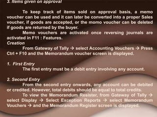 3. Items given on approval
To keep track of items sold on approval basis, a memo
voucher can be used and it can later be converted into a proper Sales
voucher, if goods are accepted, or the momo voucher can be deleted
if goods are returned by the buyer.
Memo vouchers are activated once reversing journals are
activated in F11 : Features.
Creation
From Gateway of Tally  select Accounting Vouchers  Press
Ctrl + F10 and the Memorandum voucher screen is displayed.
1. First Entry
The first entry must be a debit entry involving any account.
2. Second Entry
From the second entry onwards, any account can be debited
or credited. However, total debits should be equal to total credits.
To view the Memorandum Resister, from Gateway of Tally 
select Display  Select Exception Reports  select Memorandum
Vouchers  and the Memorandum Register screen is displayed.
 