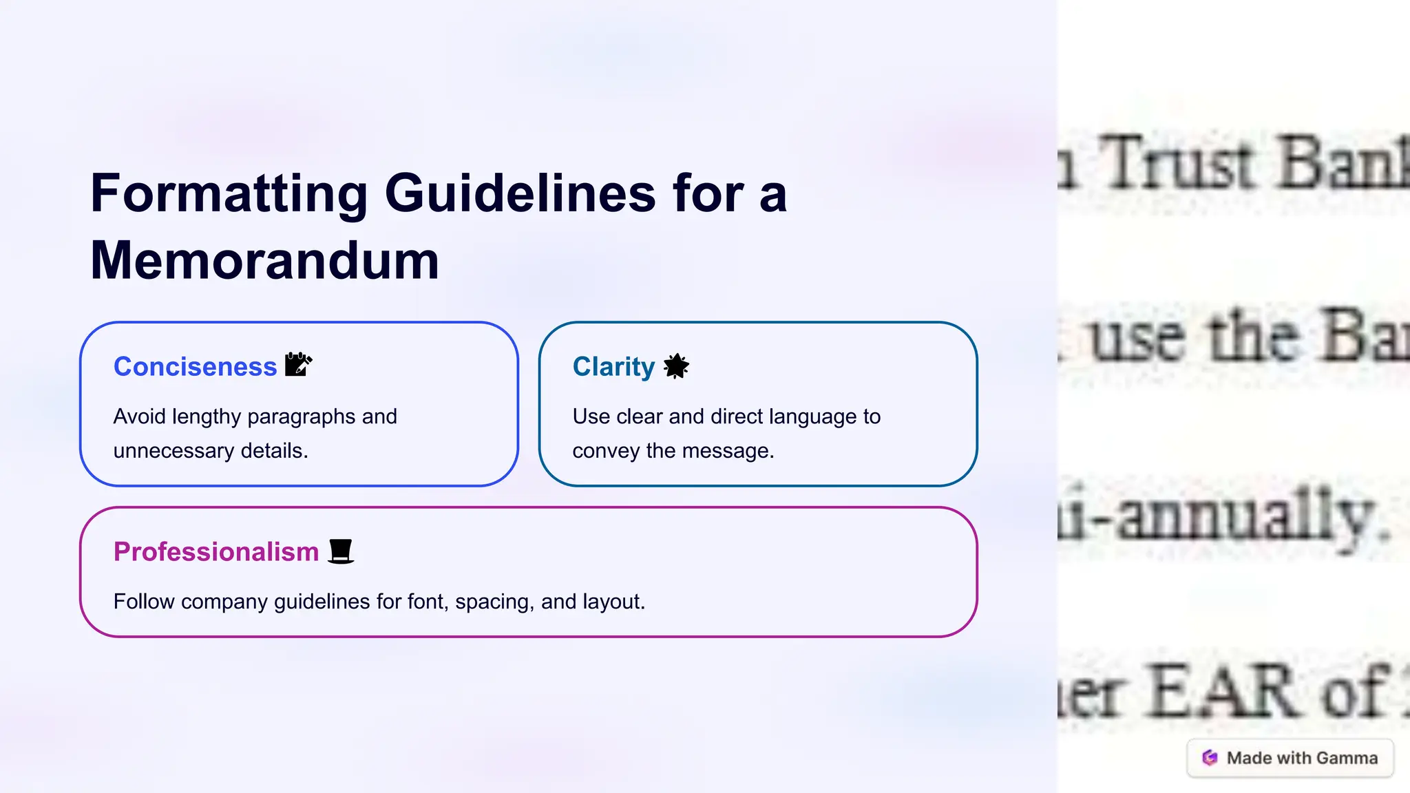 Formatting Guidelines for a
Memorandum
Conciseness 📝
Avoid lengthy paragraphs and
unnecessary details.
Clarity 🌟
Use clear and direct language to
convey the message.
Professionalism 🎩
Follow company guidelines for font, spacing, and layout.
 