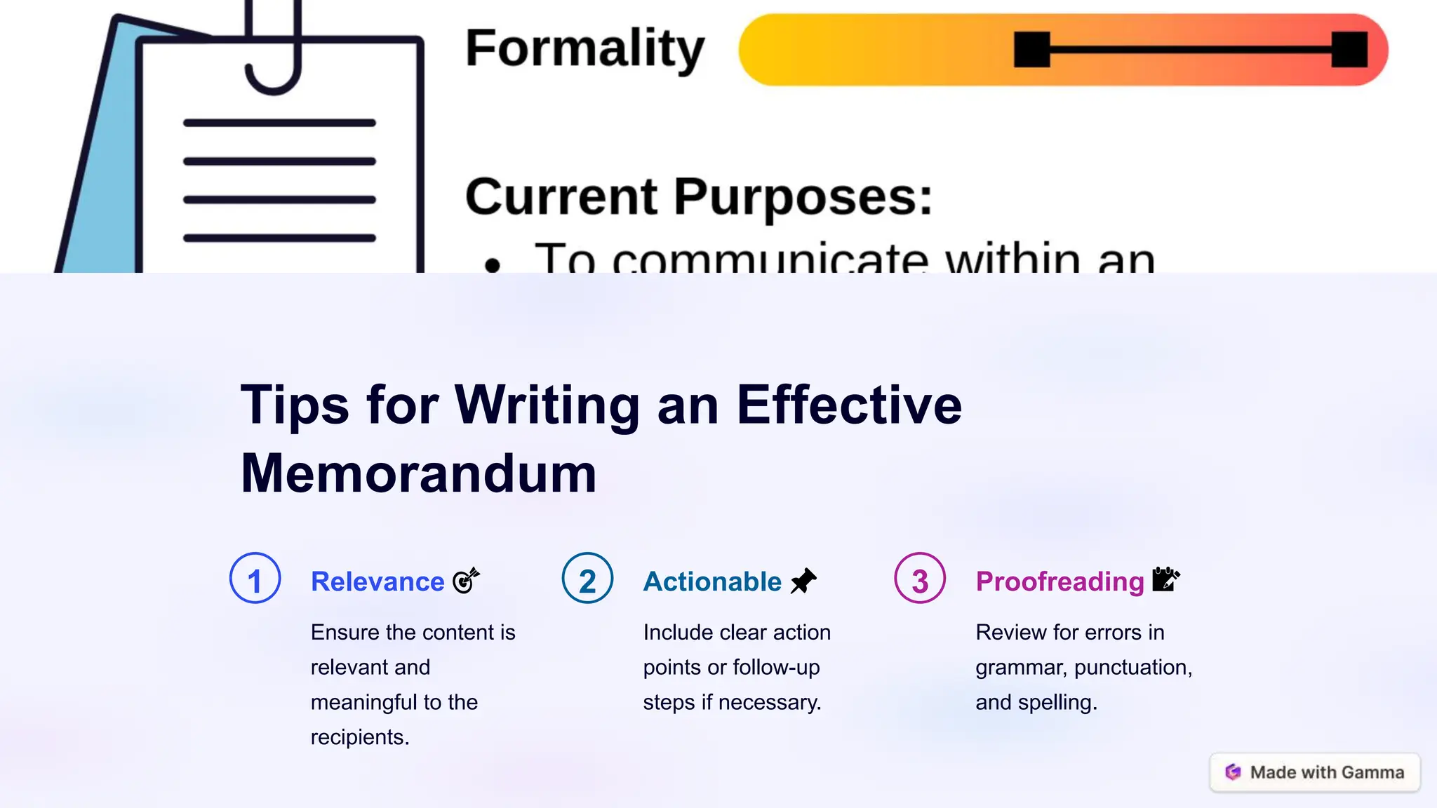 Tips for Writing an Effective
Memorandum
1 Relevance 🎯
Ensure the content is
relevant and
meaningful to the
recipients.
2 Actionable 📌
Include clear action
points or follow-up
steps if necessary.
3 Proofreading 📝
Review for errors in
grammar, punctuation,
and spelling.
 